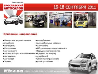 Основные направления

● Импортные и отечественные      ● Автообучение
автомобили                       ● Автомобильные издания
● Мотоциклы                      ● Автосервис
● Спецтехника                    ● Оборудование для автосервиса
● Автозапчасти                   ● Городское автохозяйство
● Автоаксессуары и автокосметика ● Кредиты на покупку
● Автомузыка                     автомобилей
● Автоспорт                      ● Лизинг автотранспорта
● Тюнинг                         ● Автострахование
 