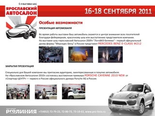 Особые возможности
                         ПРЕЗЕНТАЦИЯ АВТОМОБИЛЯ

                         Во время работы выставки Ваш автомобиль окажется в центре внимания всех посетителей
                         благодаря фейерверкам, красочному шоу или выступлению представителя компании.
                         На выставке-шоу «ярославский Автосалон-2009» "ЛогоВАЗ-Беляево" - первый официальный
                         дилер фирмы "Мерседес-Бенц" в России представил MERCEDES BENZ E-CLASS W212




ЗАКРЫТАЯ ПРЕЗЕНТАЦИЯ

Специально для Вашей компании мы пригласим аудиторию, заинтересованную в покупке автомобиля.
На «Ярославском Автосалоне-2010» состоялась выставочная премьера PORSCHE CAYENNE 2010 NEW от
«Спорткар-ЦЕНТР» — первого в России официального дилера Porsche AG в России.
 