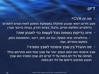 ‫דיון:‬

                                                                                    ‫• מה זה ‪?CVA‬‬
‫מצב חירום רפואי שנובע מתקלה באספקת החמצן למוח הגורם לחסכים‬
   ‫נירולוגיים (חולשת גפיים, בלבול, בעיות זיכרון, בעיות בדיבור ועוד).‬
         ‫• איזה בדיקות נוספות נוכל לעשות כדי לאבחן זאת?‬
    ‫– נוירולוגיות: שיווי משקל, כוח גס, חיוך, דיבור, התמצאות בזמן,‬
                                         ‫במקום ובמרחב, ועוד.‬
                  ‫• מה ההבדל בין שבץ איסכמי לשבץ המורגי?‬
   ‫שבץ איסכמי הוא הסוג הנפוץ יותר של שבץ מוחי והוא מתרחש בגלל‬
     ‫חסימה של כלי דם במוח על ידי קריש דם. שבץ המורגי הוא שבץ‬
                          ‫הנובע מפיצוץ ודימום של כלי דם במוח.‬


  ‫01‬                  ‫(‪ )C‬כל הזכויות שמורות - אלעד גתי וצחי הולצברג, מד"א ירושלים‬
 