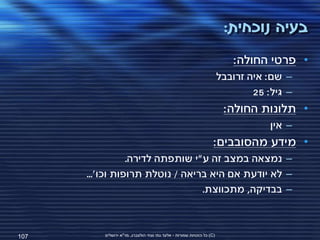 ‫בעיה נוכחית:‬
                                                                           ‫• פרטי החולה:‬
                                                                        ‫– שם: איה זרובבל‬
                                                                                ‫– גיל: 52‬
                                                                         ‫• תלונות החולה:‬
                                                                                    ‫– אין‬
                                                                    ‫• מידע מהסובבים:‬
                 ‫– נמצאה במצב זה ע"י שותפתה לדירה.‬
      ‫– לא יודעת אם היא בריאה / נוטלת תרופות וכו'...‬
                                 ‫– בבדיקה, מתכווצת.‬



‫701‬       ‫(‪ )C‬כל הזכויות שמורות - אלעד גתי וצחי הולצברג, מד"א ירושלים‬
 