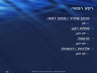 ‫רקע רפואי:‬
                               ‫• מכתב שחרור / מסמך רפואי:‬
                                                                          ‫– אין‬
                                                                    ‫• מחלות רקע:‬
                                                                      ‫– לא ידוע.‬
                                                                       ‫• תרופות:‬
                                                                      ‫– לא ידוע.‬
                                                        ‫• אלרגיות / רגישויות:‬
                                                                      ‫– לא ידוע.‬




‫801‬   ‫(‪ )C‬כל הזכויות שמורות - אלעד גתי וצחי הולצברג, מד"א ירושלים‬
 