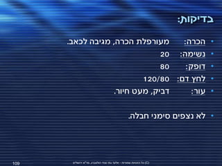 ‫בדיקות:‬
      ‫מעורפלת הכרה, מגיבה לכאב.‬     ‫הכרה:‬                                  ‫•‬
                                ‫נשימה: 02‬                                  ‫•‬
                                ‫08‬   ‫דופק:‬                                 ‫•‬
                           ‫לחץ דם: 08/021‬                                  ‫•‬
                   ‫דביק, מעט חיור.‬     ‫עור:‬                                ‫•‬

                                                  ‫• לא נצפים סימני חבלה.‬




‫901‬    ‫(‪ )C‬כל הזכויות שמורות - אלעד גתי וצחי הולצברג, מד"א ירושלים‬
 