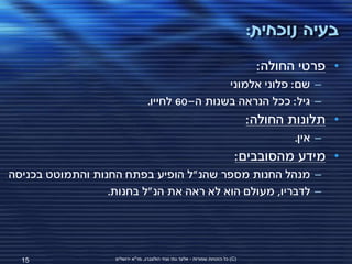 ‫בעיה נוכחית:‬
                                                                                   ‫• פרטי החולה:‬
                                                   ‫– שם: פלוני אלמוני‬
                                   ‫– גיל: ככל הנראה בשנות ה-06 לחייו.‬
                                                                                  ‫• תלונות החולה:‬
                                                                                         ‫– אין.‬
                                                                              ‫• מידע מהסובבים:‬
‫– מנהל החנות מספר שהנ"ל הופיע בפתח החנות והתמוטט בכניסה‬
                  ‫– לדבריו, מעולם הוא לא ראה את הנ"ל בחנות.‬




  ‫51‬                ‫(‪ )C‬כל הזכויות שמורות - אלעד גתי וצחי הולצברג, מד"א ירושלים‬
 