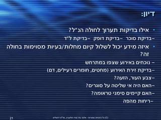 ‫דיון:‬
                                ‫• אילו בדיקות תערוך לחולה הנ"ל?‬
                           ‫-בדיקת סוכר -בדיקת דופק -בדיקת ל"ד‬
‫• איזה מידע יכול לשלול קיום מחלות/בעיות מסוימות בחולה‬
                                                ‫זה?‬
                              ‫- נוכחים באירוע שצפו במתרחש‬
              ‫-בדיקת זירת האירוע (מחטים, חומרים רעילים, דם)‬
                                           ‫-צבע העור, הזעה?‬
                               ‫-האם היה אי שליטה על סוגרים?‬
                                  ‫-האם קיימים סימני טראומה?‬
                                               ‫-ריחות מהפה‬


 ‫12‬             ‫(‪ )C‬כל הזכויות שמורות - אלעד גתי וצחי הולצברג, מד"א ירושלים‬
 