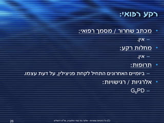 ‫רקע רפואי:‬
                                          ‫• מכתב שחרור / מסמך רפואי:‬
                                                                                    ‫– אין.‬
                                                                               ‫• מחלות רקע:‬
                                                                                    ‫– אין.‬
                                                                                  ‫• תרופות:‬
     ‫– ביומיים האחרונים התחיל לקחת פניצילין, על דעת עצמו.‬
                                                                   ‫• אלרגיות / רגישויות:‬
                                                                                  ‫– ‪G6PD‬‬




‫62‬               ‫(‪ )C‬כל הזכויות שמורות - אלעד גתי וצחי הולצברג, מד"א ירושלים‬
 