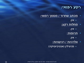 ‫רקע רפואי:‬
                              ‫• מכתב שחרור / מסמך רפואי:‬
                                                                        ‫– אין.‬
                                                                   ‫• מחלות רקע:‬
                                                                        ‫– אין.‬
                                                                      ‫• תרופות:‬
                                                                        ‫– אין.‬
                                                       ‫• אלרגיות / רגישויות:‬
                                               ‫– פניצילין (אנטיביוטיקה)‬




‫53‬   ‫(‪ )C‬כל הזכויות שמורות - אלעד גתי וצחי הולצברג, מד"א ירושלים‬
 