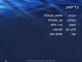 ‫בדיקות:‬
                                        ‫מלאה, מבולבל‬    ‫הכרה:‬            ‫•‬
                                           ‫נשימה: 42, שטחית‬              ‫•‬
                                             ‫011 חלש‬     ‫דופק:‬           ‫•‬
                                              ‫לחץ דם: 06/001.‬            ‫•‬
                                            ‫סמוק וחם‬       ‫עור:‬          ‫•‬




‫63‬   ‫(‪ )C‬כל הזכויות שמורות - אלעד גתי וצחי הולצברג, מד"א ירושלים‬
 