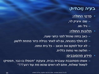 ‫בעיה נוכחית:‬
                                                                                    ‫• פרטי החולה:‬
                                                                                 ‫– שם: איציק לוי,‬
                                                                                         ‫– גיל: 59.‬
                                                                                 ‫• תלונות החולה:‬
                          ‫כאב בחזה שהחל לפני כחצי שעה,‬                                           ‫–‬
      ‫לא חולף במנוחה, גם לא לאחר נטילת כדור מתחת ללשון.‬                                          ‫–‬
                    ‫לא יכול למקם את הכאב – כל בית החזה.‬                                          ‫–‬
                                   ‫חולשה ואי נוחות כללית.‬                                        ‫–‬
                                                                             ‫• מידע מהסובבים:‬
‫– אשתו מסתובבת עצבנית בבית, צועקת "תטפלו בו כבר, תפסיקו‬
         ‫לשאול שאלות, אתם לא רואים שהוא מת עוד רגע???"‬

 ‫44‬                ‫(‪ )C‬כל הזכויות שמורות - אלעד גתי וצחי הולצברג, מד"א ירושלים‬
 