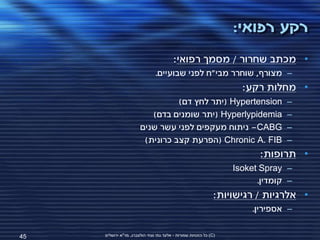 ‫רקע רפואי:‬
                                         ‫• מכתב שחרור / מסמך רפואי:‬
                                ‫– מצורף, שוחרר מבי"ח לפני שבועיים.‬
                                                                     ‫• מחלות רקע:‬
                                 ‫‪( Hypertension‬יתר לחץ דם)‬                      ‫–‬
                          ‫‪( Hyperlypidemia‬יתר שומנים בדם)‬                       ‫–‬
                       ‫‪ -CABG‬ניתוח מעקפים לפני עשר שנים‬                         ‫–‬
                        ‫‪( Chronic A. FIB‬הפרעת קצב כרונית)‬                       ‫–‬
                                                                          ‫• תרופות:‬
                                                                   ‫– ‪Isoket Spray‬‬
                                                                         ‫– קומדין.‬
                                                               ‫• אלרגיות / רגישויות:‬
                                                                        ‫– אספירין.‬


‫54‬   ‫(‪ )C‬כל הזכויות שמורות - אלעד גתי וצחי הולצברג, מד"א ירושלים‬
 