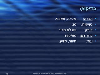 ‫בדיקות:‬
                                           ‫מלאה, עצבני.‬    ‫הכרה:‬         ‫•‬
                                                       ‫נשימה: 02‬         ‫•‬
                                              ‫56 לא סדיר‬    ‫דופק:‬        ‫•‬
                                                 ‫לחץ דם: 09/061.‬         ‫•‬
                                              ‫חיוור, מזיע.‬    ‫עור:‬       ‫•‬




‫64‬   ‫(‪ )C‬כל הזכויות שמורות - אלעד גתי וצחי הולצברג, מד"א ירושלים‬
 