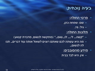 ‫בעיה נוכחית:‬
                                                                                   ‫• פרטי החולה:‬
                                                                              ‫– שם: שמחה כהן,‬
                                                                                      ‫– גיל: 57.‬
                                                                                  ‫• תלונות החולה:‬
        ‫– "קשה.... לי..... לנ...שום..." (מתקשה לנשום, מדברת קטוע)‬
‫– מה היא עשתה לכם שאתם רוצים לשאול אותה עוד דברים... תנו‬
                                                   ‫לה לנשום...‬
                                                                              ‫• מידע מהסובבים:‬
                                                                          ‫– אין. היא לבד בבית‬



‫45‬                  ‫(‪ )C‬כל הזכויות שמורות - אלעד גתי וצחי הולצברג, מד"א ירושלים‬
 