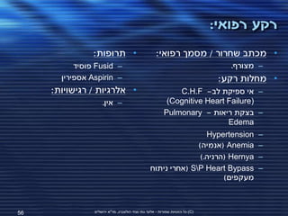 ‫רקע רפואי:‬
                ‫• תרופות:‬                           ‫• מכתב שחרור / מסמך רפואי:‬
           ‫– ‪ Fusid‬פוסיד‬                                                         ‫– מצורף.‬
       ‫– ‪ Aspirin‬אספירין‬                                                       ‫• מחלות רקע:‬
     ‫• אלרגיות / רגישויות:‬                                   ‫– אי ספיקת לב- ‪C.H.F‬‬
                    ‫– אין.‬                                ‫)‪(Cognitive Heart Failure‬‬
                                                         ‫– בצקת ריאות - ‪Pulmonary‬‬
                                                                           ‫‪Edema‬‬
                                                                  ‫‪Hypertension‬‬         ‫–‬
                                                               ‫‪( Anemia‬אנמיה)‬          ‫–‬
                                                                ‫‪( Hernya‬הרניה.)‬        ‫–‬
                                                 ‫‪( SP Heart Bypass‬אחרי ניתוח‬          ‫–‬
                                                                       ‫מעקפים)‬



‫65‬              ‫(‪ )C‬כל הזכויות שמורות - אלעד גתי וצחי הולצברג, מד"א ירושלים‬
 
