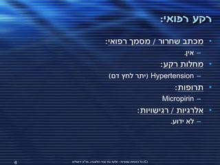 ‫רקע רפואי:‬
                             ‫• מכתב שחרור / מסמך רפואי:‬
                                                                        ‫– אין.‬
                                                                  ‫• מחלות רקע:‬
                                ‫– ‪( Hypertension‬יתר לחץ דם)‬
                                                                      ‫• תרופות:‬
                                                                  ‫– ‪Micropirin‬‬
                                                      ‫• אלרגיות / רגישויות:‬
                                                                    ‫– לא ידוע.‬




‫6‬   ‫(‪ )C‬כל הזכויות שמורות - אלעד גתי וצחי הולצברג, מד"א ירושלים‬
 