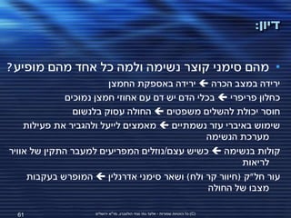 ‫דיון:‬

‫• מהם סימני קוצר נשימה ולמה כל אחד מהם מופיע?‬
                        ‫ירידה במצב הכרה ‪ ‬ירידה באספקת החמצן‬
              ‫כחלון פריפרי ‪ ‬בכלי הדם יש דם עם אחוזי חמצן נמוכים‬
                ‫חוסר יכולת להשלים משפטים ‪ ‬החולה עסוק בלנשום‬
    ‫שימוש באיברי עזר נשמתיים ‪ ‬מאמצים לייעל ולהגביר את פעילות‬
                                               ‫מערכת הנשימה‬
‫קולות בנשימה ‪ ‬כשיש עצם/נוזלים המפריעים למעבר התקין של אוויר‬
                                                       ‫לריאות‬
     ‫עור חל"ק (חיוור קר ולח) ושאר סימני אדרנלין ‪ ‬המופרש בעקבות‬
                                                ‫מצבו של החולה‬

  ‫16‬                ‫(‪ )C‬כל הזכויות שמורות - אלעד גתי וצחי הולצברג, מד"א ירושלים‬
 