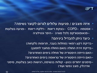 ‫דיון:‬


      ‫• איזה מצבים / פגיעות עלולים לגרום לקוצר נשימה?‬
‫- אסטמה –‪- COPD‬בצקת ריאות -דלקת ריאות -פגיעה בצלעות‬
                 ‫-פנאומוטורקס (לכל סוגיו) -היפר ונטילציה‬
                                                    ‫• כיצד ניתן להבדיל ביניהם?‬
              ‫-בדיקת רקע רפואי (מחלות בעבר, תרופות נלקחות)‬
                  ‫-בדיקת זירת החולה (האם החולה מחובר לחמצן)‬
                ‫-האם הייתה היסטוריה של מחלה בימים האחרונים?‬
             ‫-האם הייתה היסטוריה של טראומה בימים האחרונים?‬
 ‫-סימנים ייחודים (כגון- קולות בנשימה, רגישות כאב בצלעות, סימני‬
                                    ‫אדרנלין, מצב נפשי ועוד)‬
‫26‬                ‫(‪ )C‬כל הזכויות שמורות - אלעד גתי וצחי הולצברג, מד"א ירושלים‬
 
