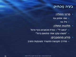 ‫בעיה נוכחית:‬
                                                                     ‫• פרטי החולה:‬
                                                                   ‫– שם: אמנון עוז‬
                                                                           ‫– גיל: 61‬
                                                                   ‫• תלונות החולה:‬
                 ‫– "כואב לי" – צורח מכאבים בכף הרגל‬
                     ‫– "משהו עקץ אותי פתאום ברגל"‬
                                                               ‫• מידע מהסובבים:‬
          ‫– מדריך הקבוצה התעורר מצעקות החניך.‬




‫66‬   ‫(‪ )C‬כל הזכויות שמורות - אלעד גתי וצחי הולצברג, מד"א ירושלים‬
 