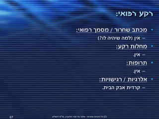 ‫רקע רפואי:‬
                              ‫• מכתב שחרור / מסמך רפואי:‬
                                                      ‫– אין (למה שיהיה לו?)‬
                                                                   ‫• מחלות רקע:‬
                                                                        ‫– אין.‬
                                                                      ‫• תרופות:‬
                                                                        ‫– אין.‬
                                                       ‫• אלרגיות / רגישויות:‬
                                                           ‫– קרדית אבק הבית.‬




‫76‬   ‫(‪ )C‬כל הזכויות שמורות - אלעד גתי וצחי הולצברג, מד"א ירושלים‬
 