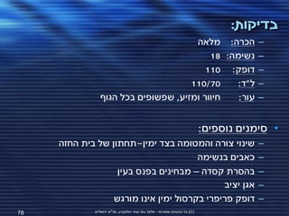 ‫בדיקות:‬
                                      ‫הכרה: מלאה‬                                       ‫–‬
                                          ‫נשימה: 81‬                                    ‫–‬
                                         ‫דופק: 011‬                                     ‫–‬
                                     ‫07/011‬     ‫ל"ד:‬                                   ‫–‬
                ‫חיוור ומזיע, שפשופים בכל הגוף‬   ‫עור:‬                                   ‫–‬


                                                                           ‫• סימנים נוספים:‬
     ‫שינוי צורה והמטומה בצד ימין-תחתון של בית החזה‬                                     ‫–‬
                                       ‫כאבים בנשימה‬                                    ‫–‬
                   ‫בהסרת קסדה – מבחינים בפנס בעין‬                                      ‫–‬
                                             ‫אגן יציב‬                                  ‫–‬
                  ‫דופק פריפרי בקרסול ימין אינו מורגש‬                                   ‫–‬
‫87‬           ‫(‪ )C‬כל הזכויות שמורות - אלעד גתי וצחי הולצברג, מד"א ירושלים‬
 