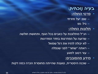 ‫בעיה נוכחית:‬
                                                                                   ‫• פרטי החולה:‬
                                                                                ‫– שם: יעל מזרחי‬
                                                                                       ‫– גיל: 55‬
                                                                                ‫• תלונות החולה:‬
          ‫הנ"ל מתלוננת על כאבים בכל הגוף, ותחושת חולשה‬                                        ‫–‬
                       ‫שרועה על המדרגות בחדר המדרגות‬                                          ‫–‬
                             ‫לא יכולה להזיז את רגל שמאל‬                                       ‫–‬
                               ‫ראתה "שחור" לפני שנפלה‬                                         ‫–‬
                                         ‫עור רטוב למגע‬                                        ‫–‬
                                                                            ‫• מידע מהסובבים:‬
     ‫– שכנה היסטרית, טוענת שהייתה מחוסרת הכרה כמה דקות‬

‫68‬                ‫(‪ )C‬כל הזכויות שמורות - אלעד גתי וצחי הולצברג, מד"א ירושלים‬
 