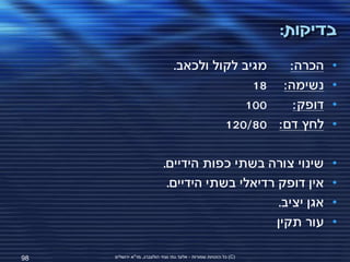 ‫בדיקות:‬
                                 ‫מגיב לקול ולכאב.‬  ‫הכרה:‬                 ‫•‬
                                               ‫נשימה: 81‬                 ‫•‬
                                             ‫001‬    ‫דופק:‬                ‫•‬
                                          ‫לחץ דם: 08/021‬                 ‫•‬

                            ‫שינוי צורה בשתי כפות הידיים.‬                 ‫•‬
                             ‫אין דופק רדיאלי בשתי הידיים.‬                ‫•‬
                                                  ‫אגן יציב.‬              ‫•‬
                                                 ‫עור תקין‬                ‫•‬

‫89‬   ‫(‪ )C‬כל הזכויות שמורות - אלעד גתי וצחי הולצברג, מד"א ירושלים‬
 