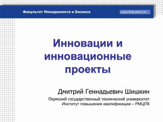 Инновации и
инновационные
   проекты
    Дмитрий Геннадьевич Шишкин
Пермский государственный технический университет
      Институт повышения квалификации – РМЦПК
 