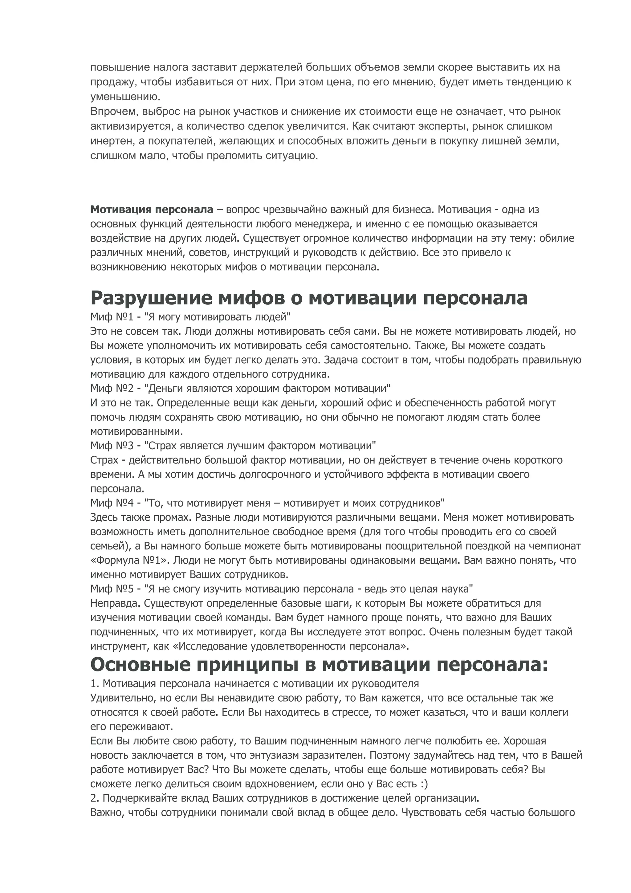 повышение налога заставит держателей больших объемов земли скорее выставить их на
продажу, чтобы избавиться от них. При этом цена, по его мнению, будет иметь тенденцию к
уменьшению.
Впрочем, выброс на рынок участков и снижение их стоимости еще не означает, что рынок
активизируется, а количество сделок увеличится. Как считают эксперты, рынок слишком
инертен, а покупателей, желающих и способных вложить деньги в покупку лишней земли,
слишком мало, чтобы преломить ситуацию.



Мотивация персонала – вопрос чрезвычайно важный для бизнеса. Мотивация - одна из
основных функций деятельности любого менеджера, и именно с ее помощью оказывается
воздействие на других людей. Существует огромное количество информации на эту тему: обилие
различных мнений, советов, инструкций и руководств к действию. Все это привело к
возникновению некоторых мифов о мотивации персонала.


Разрушение мифов о мотивации персонала
Миф №1 - "Я могу мотивировать людей"
Это не совсем так. Люди должны мотивировать себя сами. Вы не можете мотивировать людей, но
Вы можете уполномочить их мотивировать себя самостоятельно. Также, Вы можете создать
условия, в которых им будет легко делать это. Задача состоит в том, чтобы подобрать правильную
мотивацию для каждого отдельного сотрудника.
Миф №2 - "Деньги являются хорошим фактором мотивации"
И это не так. Определенные вещи как деньги, хороший офис и обеспеченность работой могут
помочь людям сохранять свою мотивацию, но они обычно не помогают людям стать более
мотивированными.
Миф №3 - "Страх является лучшим фактором мотивации"
Страх - действительно большой фактор мотивации, но он действует в течение очень короткого
времени. А мы хотим достичь долгосрочного и устойчивого эффекта в мотивации своего
персонала.
Миф №4 - "То, что мотивирует меня – мотивирует и моих сотрудников"
Здесь также промах. Разные люди мотивируются различными вещами. Меня может мотивировать
возможность иметь дополнительное свободное время (для того чтобы проводить его со своей
семьей), а Вы намного больше можете быть мотивированы поощрительной поездкой на чемпионат
«Формула №1». Люди не могут быть мотивированы одинаковыми вещами. Вам важно понять, что
именно мотивирует Ваших сотрудников.
Миф №5 - "Я не смогу изучить мотивацию персонала - ведь это целая наука"
Неправда. Существуют определенные базовые шаги, к которым Вы можете обратиться для
изучения мотивации своей команды. Вам будет намного проще понять, что важно для Ваших
подчиненных, что их мотивирует, когда Вы исследуете этот вопрос. Очень полезным будет такой
инструмент, как «Исследование удовлетворенности персонала».

Основные принципы в мотивации персонала:
1. Мотивация персонала начинается с мотивации их руководителя
Удивительно, но если Вы ненавидите свою работу, то Вам кажется, что все остальные так же
относятся к своей работе. Если Вы находитесь в стрессе, то может казаться, что и ваши коллеги
его переживают.
Если Вы любите свою работу, то Вашим подчиненным намного легче полюбить ее. Хорошая
новость заключается в том, что энтузиазм заразителен. Поэтому задумайтесь над тем, что в Вашей
работе мотивирует Вас? Что Вы можете сделать, чтобы еще больше мотивировать себя? Вы
сможете легко делиться своим вдохновением, если оно у Вас есть :)
2. Подчеркивайте вклад Ваших сотрудников в достижение целей организации.
Важно, чтобы сотрудники понимали свой вклад в общее дело. Чувствовать себя частью большого
 
