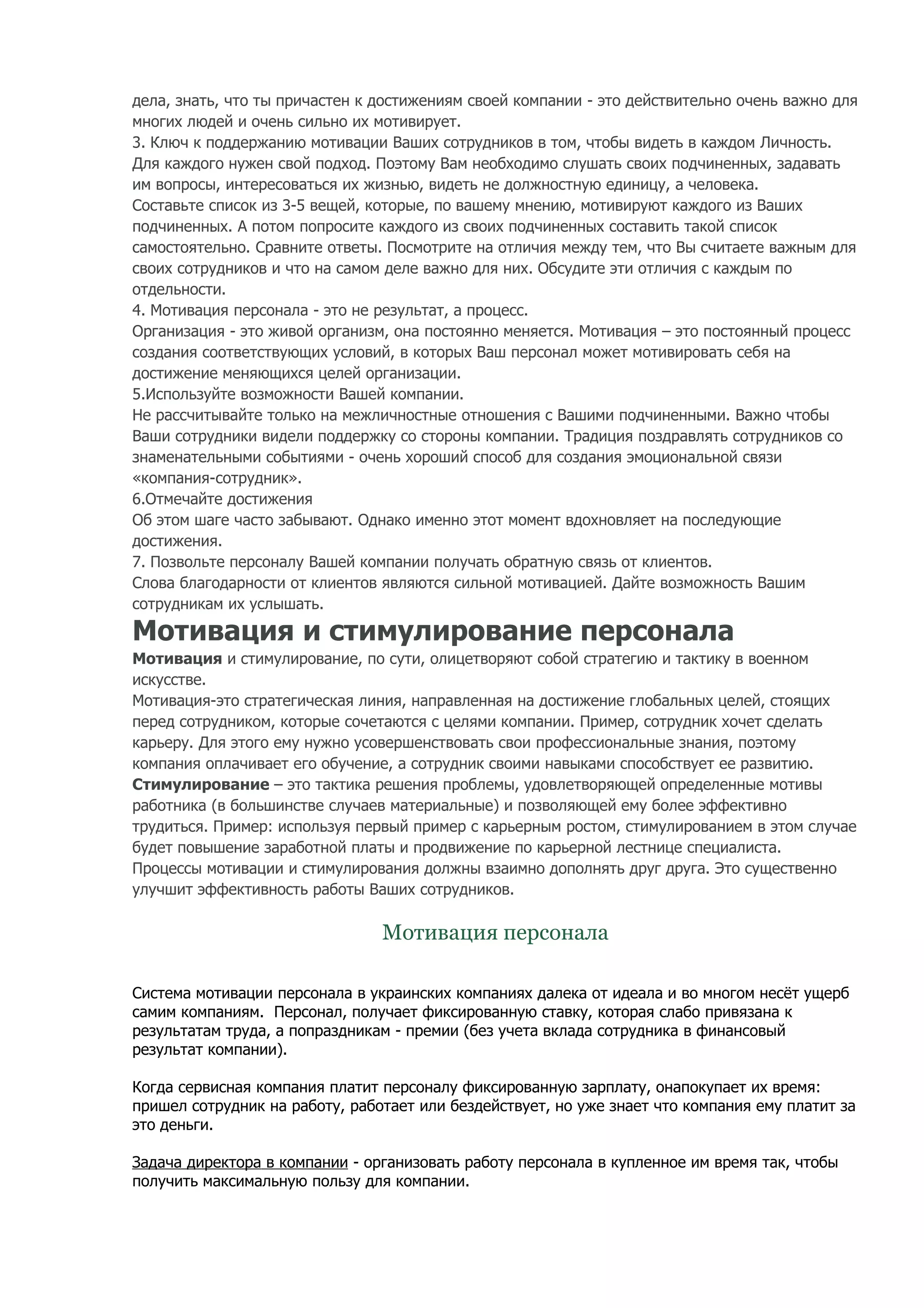 дела, знать, что ты причастен к достижениям своей компании - это действительно очень важно для
многих людей и очень сильно их мотивирует.
3. Ключ к поддержанию мотивации Ваших сотрудников в том, чтобы видеть в каждом Личность.
Для каждого нужен свой подход. Поэтому Вам необходимо слушать своих подчиненных, задавать
им вопросы, интересоваться их жизнью, видеть не должностную единицу, а человека.
Составьте список из 3-5 вещей, которые, по вашему мнению, мотивируют каждого из Ваших
подчиненных. А потом попросите каждого из своих подчиненных составить такой список
самостоятельно. Сравните ответы. Посмотрите на отличия между тем, что Вы считаете важным для
своих сотрудников и что на самом деле важно для них. Обсудите эти отличия с каждым по
отдельности.
4. Мотивация персонала - это не результат, а процесс.
Организация - это живой организм, она постоянно меняется. Мотивация – это постоянный процесс
создания соответствующих условий, в которых Ваш персонал может мотивировать себя на
достижение меняющихся целей организации.
5.Используйте возможности Вашей компании.
Не рассчитывайте только на межличностные отношения с Вашими подчиненными. Важно чтобы
Ваши сотрудники видели поддержку со стороны компании. Традиция поздравлять сотрудников со
знаменательными событиями - очень хороший способ для создания эмоциональной связи
«компания-сотрудник».
6.Отмечайте достижения
Об этом шаге часто забывают. Однако именно этот момент вдохновляет на последующие
достижения.
7. Позвольте персоналу Вашей компании получать обратную связь от клиентов.
Слова благодарности от клиентов являются сильной мотивацией. Дайте возможность Вашим
сотрудникам их услышать.

Мотивация и стимулирование персонала
Мотивация и стимулирование, по сути, олицетворяют собой стратегию и тактику в военном
искусстве.
Мотивация-это стратегическая линия, направленная на достижение глобальных целей, стоящих
перед сотрудником, которые сочетаются с целями компании. Пример, сотрудник хочет сделать
карьеру. Для этого ему нужно усовершенствовать свои профессиональные знания, поэтому
компания оплачивает его обучение, а сотрудник своими навыками способствует ее развитию.
Стимулирование – это тактика решения проблемы, удовлетворяющей определенные мотивы
работника (в большинстве случаев материальные) и позволяющей ему более эффективно
трудиться. Пример: используя первый пример с карьерным ростом, стимулированием в этом случае
будет повышение заработной платы и продвижение по карьерной лестнице специалиста.
Процессы мотивации и стимулирования должны взаимно дополнять друг друга. Это существенно
улучшит эффективность работы Ваших сотрудников.

                                Мотивация персонала

Система мотивации персонала в украинских компаниях далека от идеала и во многом несёт ущерб
самим компаниям. Персонал, получает фиксированную ставку, которая слабо привязана к
результатам труда, а попраздникам - премии (без учета вклада сотрудника в финансовый
результат компании).

Когда сервисная компания платит персоналу фиксированную зарплату, онапокупает их время:
пришел сотрудник на работу, работает или бездействует, но уже знает что компания ему платит за
это деньги.

Задача директора в компании - организовать работу персонала в купленное им время так, чтобы
получить максимальную пользу для компании.
 