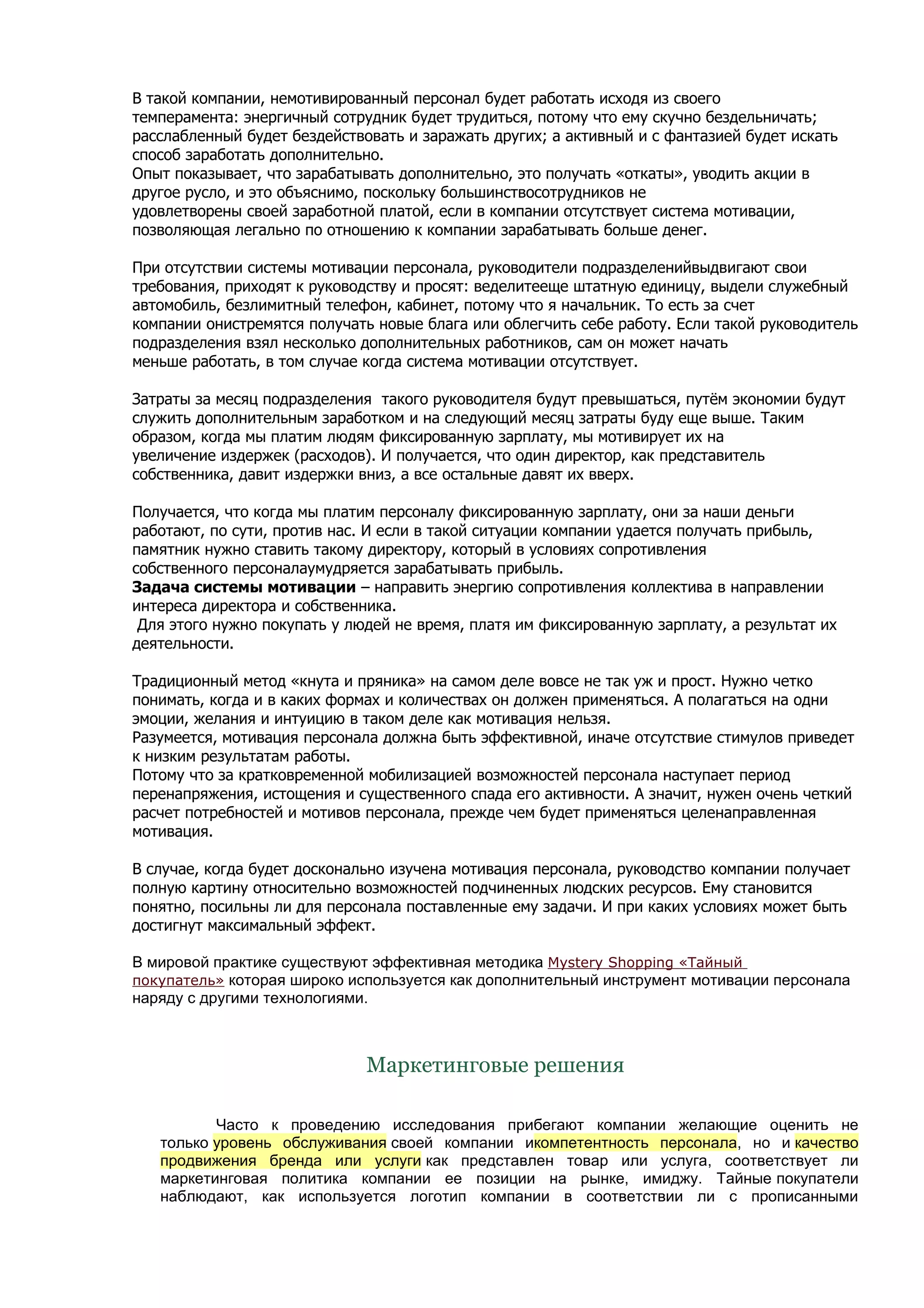В такой компании, немотивированный персонал будет работать исходя из своего
темперамента: энергичный сотрудник будет трудиться, потому что ему скучно бездельничать;
расслабленный будет бездействовать и заражать других; а активный и с фантазией будет искать
способ заработать дополнительно.
Опыт показывает, что зарабатывать дополнительно, это получать «откаты», уводить акции в
другое русло, и это объяснимо, поскольку большинствосотрудников не
удовлетворены своей заработной платой, если в компании отсутствует система мотивации,
позволяющая легально по отношению к компании зарабатывать больше денег.

При отсутствии системы мотивации персонала, руководители подразделенийвыдвигают свои
требования, приходят к руководству и просят: веделитееще штатную единицу, выдели служебный
автомобиль, безлимитный телефон, кабинет, потому что я начальник. То есть за счет
компании онистремятся получать новые блага или облегчить себе работу. Если такой руководитель
подразделения взял несколько дополнительных работников, сам он может начать
меньше работать, в том случае когда система мотивации отсутствует.

Затраты за месяц подразделения такого руководителя будут превышаться, путём экономии будут
служить дополнительным заработком и на следующий месяц затраты буду еще выше. Таким
образом, когда мы платим людям фиксированную зарплату, мы мотивирует их на
увеличение издержек (расходов). И получается, что один директор, как представитель
собственника, давит издержки вниз, а все остальные давят их вверх.

Получается, что когда мы платим персоналу фиксированную зарплату, они за наши деньги
работают, по сути, против нас. И если в такой ситуации компании удается получать прибыль,
памятник нужно ставить такому директору, который в условиях сопротивления
собственного персоналаумудряется зарабатывать прибыль.
Задача системы мотивации – направить энергию сопротивления коллектива в направлении
интереса директора и собственника.
 Для этого нужно покупать у людей не время, платя им фиксированную зарплату, а результат их
деятельности.

Традиционный метод «кнута и пряника» на самом деле вовсе не так уж и прост. Нужно четко
понимать, когда и в каких формах и количествах он должен применяться. А полагаться на одни
эмоции, желания и интуицию в таком деле как мотивация нельзя.
Разумеется, мотивация персонала должна быть эффективной, иначе отсутствие стимулов приведет
к низким результатам работы.
Потому что за кратковременной мобилизацией возможностей персонала наступает период
перенапряжения, истощения и существенного спада его активности. А значит, нужен очень четкий
расчет потребностей и мотивов персонала, прежде чем будет применяться целенаправленная
мотивация.

В случае, когда будет досконально изучена мотивация персонала, руководство компании получает
полную картину относительно возможностей подчиненных людских ресурсов. Ему становится
понятно, посильны ли для персонала поставленные ему задачи. И при каких условиях может быть
достигнут максимальный эффект.

В мировой практике существуют эффективная методика Mystery Shopping «Тайный
покупатель» которая широко используется как дополнительный инструмент мотивации персонала
наряду с другими технологиями.



                              Маркетинговые решения

          Часто к проведению исследования прибегают компании желающие оценить не
   только уровень обслуживания своей компании икомпетентность персонала, но и качество
   продвижения бренда или услуги как представлен товар или услуга, соответствует ли
   маркетинговая политика компании ее позиции на рынке, имиджу. Тайные покупатели
   наблюдают, как используется логотип компании в соответствии ли с прописанными
 