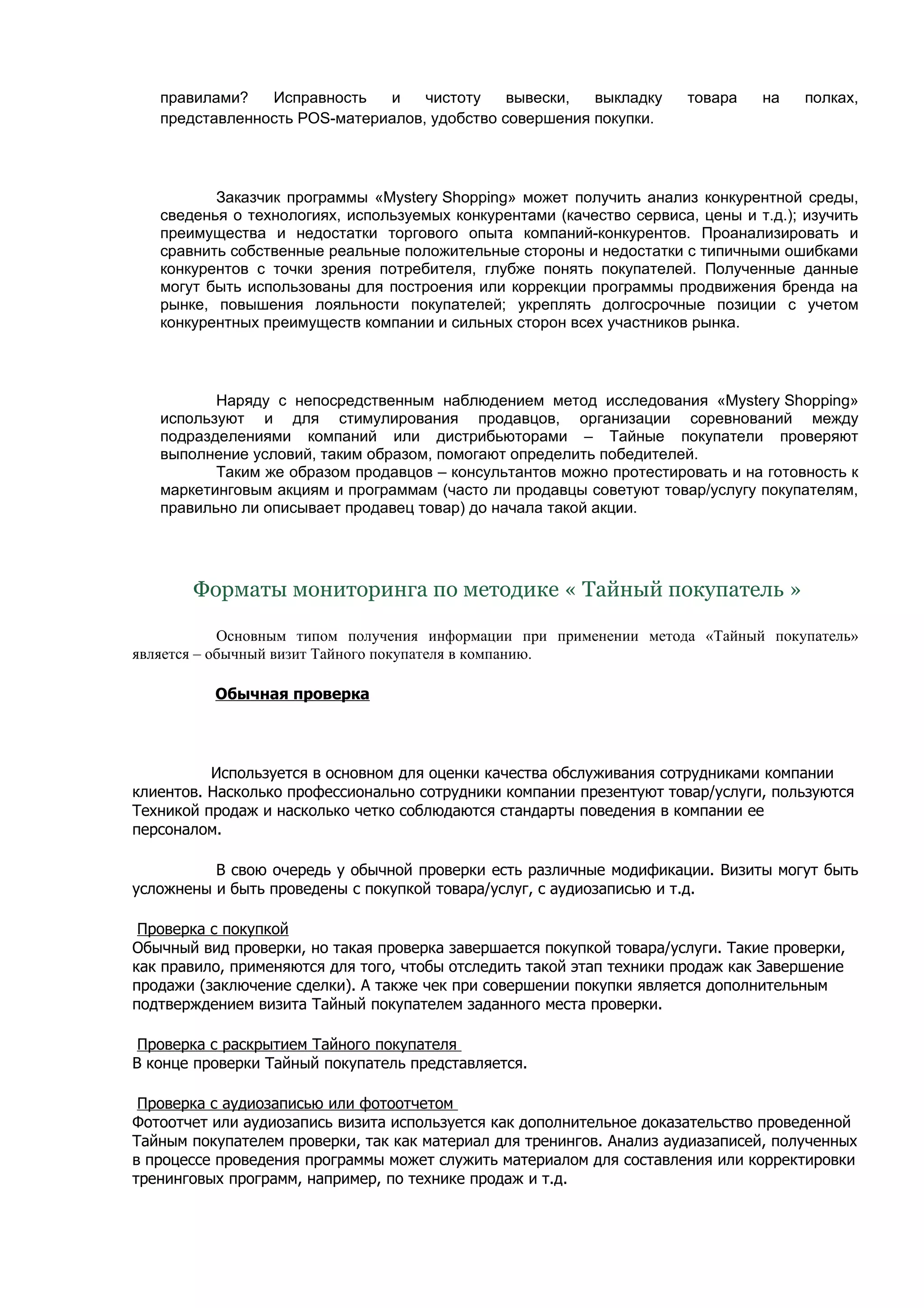 правилами?   Исправность   и    чистоту    вывески,  выкладку      товара    на    полках,
   представленность POS-материалов, удобство совершения покупки.




          Заказчик программы «Mystery Shopping» может получить анализ конкурентной среды,
   сведенья о технологиях, используемых конкурентами (качество сервиса, цены и т.д.); изучить
   преимущества и недостатки торгового опыта компаний-конкурентов. Проанализировать и
   сравнить собственные реальные положительные стороны и недостатки с типичными ошибками
   конкурентов с точки зрения потребителя, глубже понять покупателей. Полученные данные
   могут быть использованы для построения или коррекции программы продвижения бренда на
   рынке, повышения лояльности покупателей; укреплять долгосрочные позиции с учетом
   конкурентных преимуществ компании и сильных сторон всех участников рынка.




          Наряду с непосредственным наблюдением метод исследования «Mystery Shopping»
   используют и для стимулирования продавцов, организации соревнований между
   подразделениями компаний или дистрибьюторами – Тайные покупатели проверяют
   выполнение условий, таким образом, помогают определить победителей.
          Таким же образом продавцов – консультантов можно протестировать и на готовность к
   маркетинговым акциям и программам (часто ли продавцы советуют товар/услугу покупателям,
   правильно ли описывает продавец товар) до начала такой акции.




       Форматы мониторинга по методике « Тайный покупатель »

            Основным типом получения информации при применении метода «Тайный покупатель»
является – обычный визит Тайного покупателя в компанию.

          Обычная проверка




          Используется в основном для оценки качества обслуживания сотрудниками компании
клиентов. Насколько профессионально сотрудники компании презентуют товар/услуги, пользуются
Техникой продаж и насколько четко соблюдаются стандарты поведения в компании ее
персоналом.

          В свою очередь у обычной проверки есть различные модификации. Визиты могут быть
усложнены и быть проведены с покупкой товара/услуг, с аудиозаписью и т.д.

 Проверка с покупкой
Обычный вид проверки, но такая проверка завершается покупкой товара/услуги. Такие проверки,
как правило, применяются для того, чтобы отследить такой этап техники продаж как Завершение
продажи (заключение сделки). А также чек при совершении покупки является дополнительным
подтверждением визита Тайный покупателем заданного места проверки.

 Проверка с раскрытием Тайного покупателя
В конце проверки Тайный покупатель представляется.

 Проверка с аудиозаписью или фотоотчетом
Фотоотчет или аудиозапись визита используется как дополнительное доказательство проведенной
Тайным покупателем проверки, так как материал для тренингов. Анализ аудиазаписей, полученных
в процессе проведения программы может служить материалом для составления или корректировки
тренинговых программ, например, по технике продаж и т.д.
 