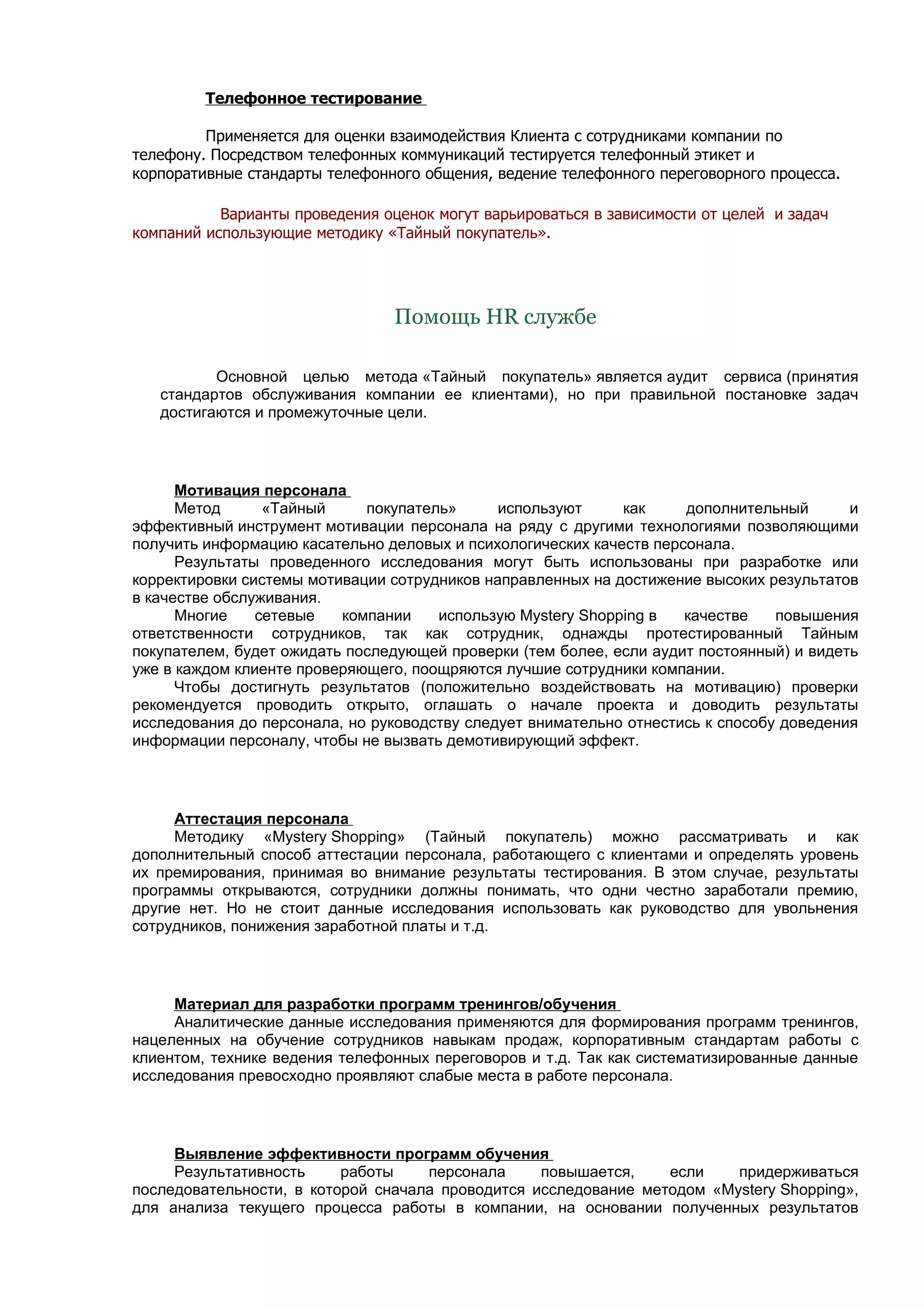 Телефонное тестирование

         Применяется для оценки взаимодействия Клиента с сотрудниками компании по
телефону. Посредством телефонных коммуникаций тестируется телефонный этикет и
корпоративные стандарты телефонного общения, ведение телефонного переговорного процесса.

           Варианты проведения оценок могут варьироваться в зависимости от целей и задач
компаний использующие методику «Тайный покупатель».




                                 Помощь HR службе

          Основной целью метода «Тайный покупатель» является аудит сервиса (принятия
   стандартов обслуживания компании ее клиентами), но при правильной постановке задач
   достигаются и промежуточные цели.




      Мотивация персонала
      Метод      «Тайный     покупатель»      используют     как     дополнительный       и
эффективный инструмент мотивации персонала на ряду с другими технологиями позволяющими
получить информацию касательно деловых и психологических качеств персонала.
      Результаты проведенного исследования могут быть использованы при разработке или
корректировки системы мотивации сотрудников направленных на достижение высоких результатов
в качестве обслуживания.
      Многие    сетевые   компании    использую Mystery Shopping в   качестве    повышения
ответственности сотрудников, так как сотрудник, однажды протестированный Тайным
покупателем, будет ожидать последующей проверки (тем более, если аудит постоянный) и видеть
уже в каждом клиенте проверяющего, поощряются лучшие сотрудники компании.
      Чтобы достигнуть результатов (положительно воздействовать на мотивацию) проверки
рекомендуется проводить открыто, оглашать о начале проекта и доводить результаты
исследования до персонала, но руководству следует внимательно отнестись к способу доведения
информации персоналу, чтобы не вызвать демотивирующий эффект.




     Аттестация персонала
     Методику «Mystery Shopping» (Тайный покупатель) можно рассматривать и как
дополнительный способ аттестации персонала, работающего с клиентами и определять уровень
их премирования, принимая во внимание результаты тестирования. В этом случае, результаты
программы открываются, сотрудники должны понимать, что одни честно заработали премию,
другие нет. Но не стоит данные исследования использовать как руководство для увольнения
сотрудников, понижения заработной платы и т.д.




     Материал для разработки программ тренингов/обучения
     Аналитические данные исследования применяются для формирования программ тренингов,
нацеленных на обучение сотрудников навыкам продаж, корпоративным стандартам работы с
клиентом, технике ведения телефонных переговоров и т.д. Так как систематизированные данные
исследования превосходно проявляют слабые места в работе персонала.




     Выявление эффективности программ обучения
     Результативность     работы    персонала     повышается,    если    придерживаться
последовательности, в которой сначала проводится исследование методом «Mystery Shopping»,
для анализа текущего процесса работы в компании, на основании полученных результатов
 