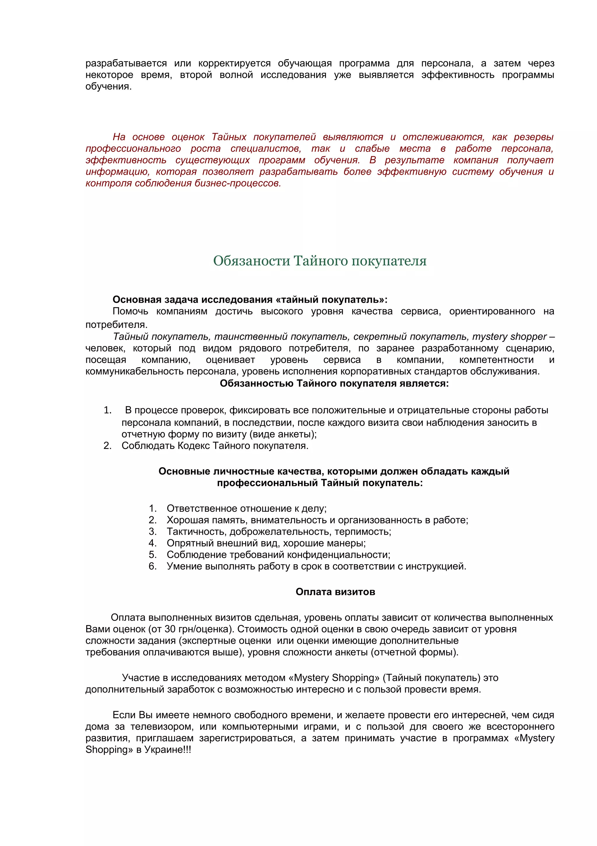 разрабатывается или корректируется обучающая программа для персонала, а затем через
некоторое время, второй волной исследования уже выявляется эффективность программы
обучения.




     На основе оценок Тайных покупателей выявляются и отслеживаются, как резервы
профессионального роста специалистов, так и слабые места в работе персонала,
эффективность существующих программ обучения. В результате компания получает
информацию, которая позволяет разрабатывать более эффективную систему обучения и
контроля соблюдения бизнес-процессов.




                           Обязаности Тайного покупателя

     Основная задача исследования «тайный покупатель»:
     Помочь компаниям достичь высокого уровня качества сервиса, ориентированного на
потребителя.
     Тайный покупатель, таинственный покупатель, секретный покупатель, mystery shopper –
человек, который под видом рядового потребителя, по заранее разработанному сценарию,
посещая    компанию,   оценивает   уровень   сервиса    в   компании,  компетентности   и
коммуникабельность персонала, уровень исполнения корпоративных стандартов обслуживания.
                         Обязанностью Тайного покупателя является:

   1.  В процессе проверок, фиксировать все положительные и отрицательные стороны работы
      персонала компаний, в последствии, после каждого визита свои наблюдения заносить в
      отчетную форму по визиту (виде анкеты);
   2. Соблюдать Кодекс Тайного покупателя.

                 Основные личностные качества, которыми должен обладать каждый
                           профессиональный Тайный покупатель:

            1.    Ответственное отношение к делу;
            2.    Хорошая память, внимательность и организованность в работе;
            3.    Тактичность, доброжелательность, терпимость;
            4.    Опрятный внешний вид, хорошие манеры;
            5.    Соблюдение требований конфиденциальности;
            6.    Умение выполнять работу в срок в соответствии с инструкцией.

                                           Оплата визитов

     Оплата выполненных визитов сдельная, уровень оплаты зависит от количества выполненных
Вами оценок (от 30 грн/оценка). Стоимость одной оценки в свою очередь зависит от уровня
сложности задания (экспертные оценки или оценки имеющие дополнительные
требования оплачиваются выше), уровня сложности анкеты (отчетной формы).

      Участие в исследованиях методом «Mystery Shopping» (Тайный покупатель) это
дополнительный заработок с возможностью интересно и с пользой провести время.

     Если Вы имеете немного свободного времени, и желаете провести его интересней, чем сидя
дома за телевизором, или компьютерными играми, и с пользой для своего же всестороннего
развития, приглашаем зарегистрироваться, а затем принимать участие в программах «Mystery
Shopping» в Украине!!!
 