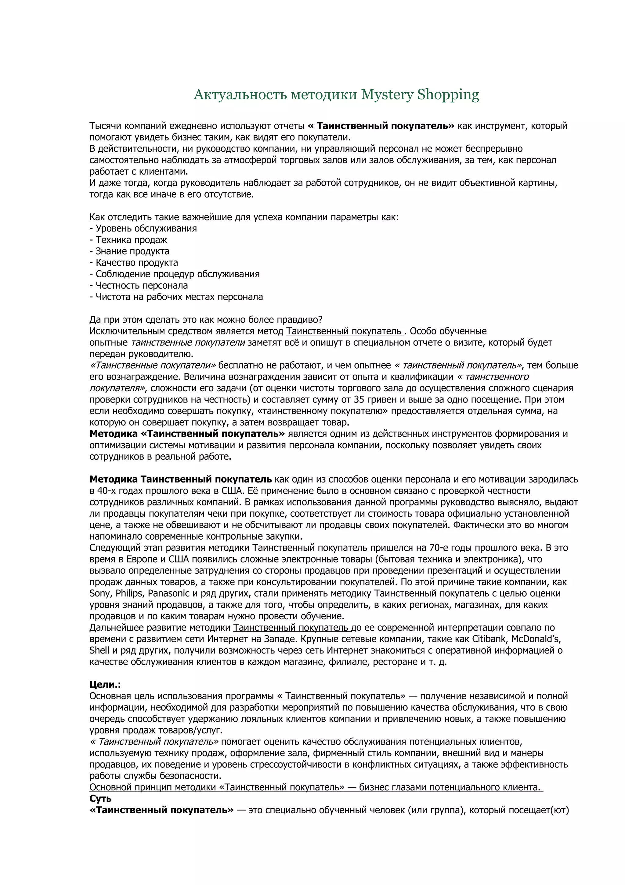 Актуальность методики Mystery Shopping

Тысячи компаний ежедневно используют отчеты « Таинственный покупатель» как инструмент, который
помогают увидеть бизнес таким, как видят его покупатели.
В действительности, ни руководство компании, ни управляющий персонал не может беспрерывно
самостоятельно наблюдать за атмосферой торговых залов или залов обслуживания, за тем, как персонал
работает с клиентами.
И даже тогда, когда руководитель наблюдает за работой сотрудников, он не видит объективной картины,
тогда как все иначе в его отсутствие.

Как отследить такие важнейшие для успеха компании параметры как:
- Уровень обслуживания
- Техника продаж
- Знание продукта
- Качество продукта
- Соблюдение процедур обслуживания
- Честность персонала
- Чистота на рабочих местах персонала

Да при этом сделать это как можно более правдиво?
Исключительным средством является метод Таинственный покупатель . Особо обученные
опытные таинственные покупатели заметят всё и опишут в специальном отчете о визите, который будет
передан руководителю.
«Таинственные покупатели» бесплатно не работают, и чем опытнее « таинственный покупатель», тем больше
его вознаграждение. Величина вознаграждения зависит от опыта и квалификации « таинственного
покупателя», сложности его задачи (от оценки чистоты торгового зала до осуществления сложного сценария
проверки сотрудников на честность) и составляет сумму от 35 гривен и выше за одно посещение. При этом
если необходимо совершать покупку, «таинственному покупателю» предоставляется отдельная сумма, на
которую он совершает покупку, а затем возвращает товар.
Методика «Таинственный покупатель» является одним из действенных инструментов формирования и
оптимизации системы мотивации и развития персонала компании, поскольку позволяет увидеть своих
сотрудников в реальной работе.

Методика Таинственный покупатель как один из способов оценки персонала и его мотивации зародилась
в 40-х годах прошлого века в США. Её применение было в основном связано с проверкой честности
сотрудников различных компаний. В рамках использования данной программы руководство выясняло, выдают
ли продавцы покупателям чеки при покупке, соответствует ли стоимость товара официально установленной
цене, а также не обвешивают и не обсчитывают ли продавцы своих покупателей. Фактически это во многом
напоминало современные контрольные закупки.
Следующий этап развития методики Таинственный покупатель пришелся на 70-е годы прошлого века. В это
время в Европе и США появились сложные электронные товары (бытовая техника и электроника), что
вызвало определенные затруднения со стороны продавцов при проведении презентаций и осуществлении
продаж данных товаров, а также при консультировании покупателей. По этой причине такие компании, как
Sony, Philips, Panasonic и ряд других, стали применять методику Таинственный покупатель с целью оценки
уровня знаний продавцов, а также для того, чтобы определить, в каких регионах, магазинах, для каких
продавцов и по каким товарам нужно провести обучение.
Дальнейшее развитие методики Таинственный покупатель до ее современной интерпретации совпало по
времени с развитием сети Интернет на Западе. Крупные сетевые компании, такие как Citibank, McDonald’s,
Shell и ряд других, получили возможность через сеть Интернет знакомиться с оперативной информацией о
качестве обслуживания клиентов в каждом магазине, филиале, ресторане и т. д.

Цели.:
Основная цель использования программы « Таинственный покупатель» — получение независимой и полной
информации, необходимой для разработки мероприятий по повышению качества обслуживания, что в свою
очередь способствует удержанию лояльных клиентов компании и привлечению новых, а также повышению
уровня продаж товаров/услуг.
« Таинственный покупатель» помогает оценить качество обслуживания потенциальных клиентов,
используемую технику продаж, оформление зала, фирменный стиль компании, внешний вид и манеры
продавцов, их поведение и уровень стрессоустойчивости в конфликтных ситуациях, а также эффективность
работы службы безопасности.
Основной принцип методики «Таинственный покупатель» — бизнес глазами потенциального клиента.
Суть
«Таинственный покупатель» — это специально обученный человек (или группа), который посещает(ют)
 