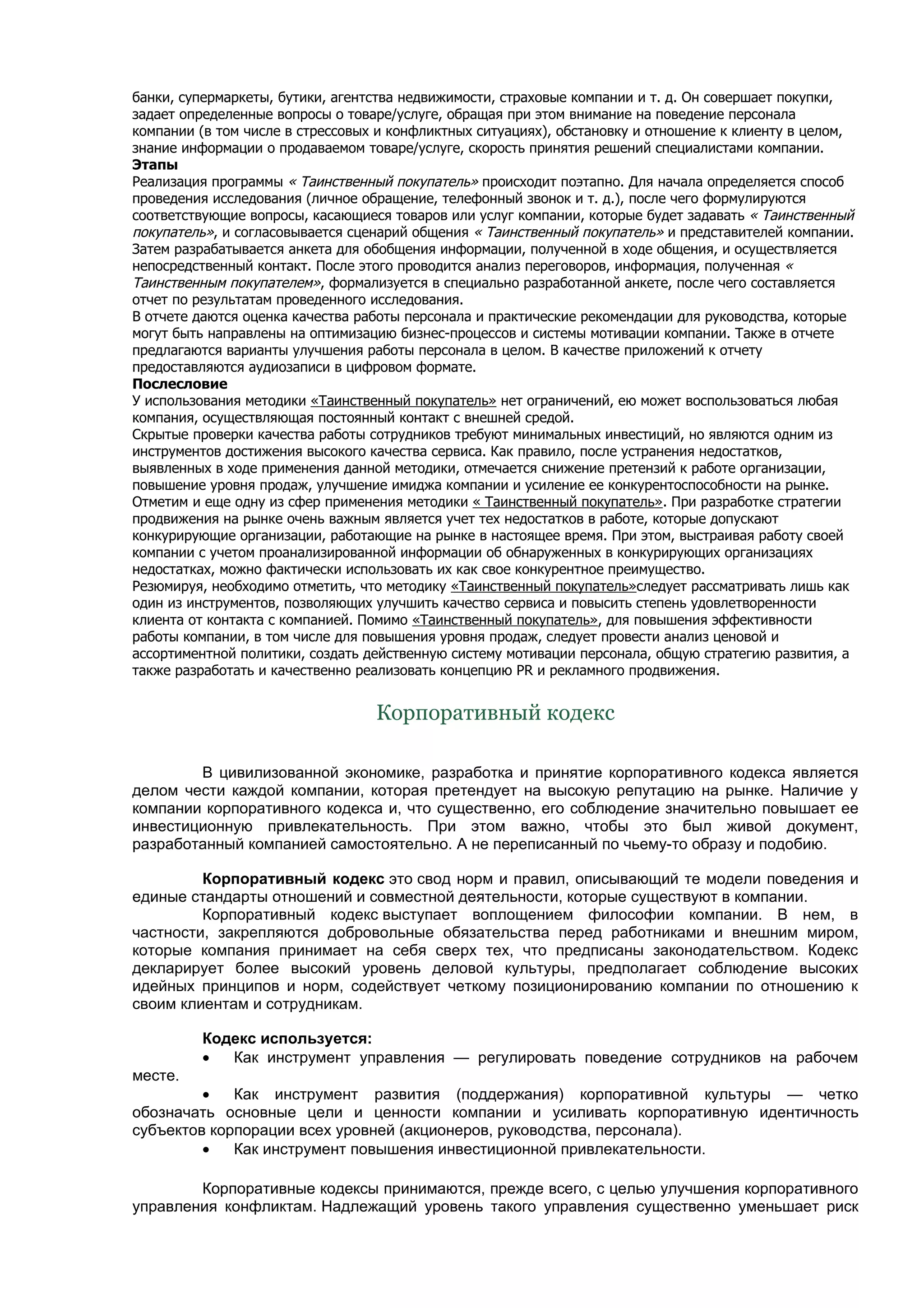 банки, супермаркеты, бутики, агентства недвижимости, страховые компании и т. д. Он совершает покупки,
задает определенные вопросы о товаре/услуге, обращая при этом внимание на поведение персонала
компании (в том числе в стрессовых и конфликтных ситуациях), обстановку и отношение к клиенту в целом,
знание информации о продаваемом товаре/услуге, скорость принятия решений специалистами компании.
Этапы
Реализация программы « Таинственный покупатель» происходит поэтапно. Для начала определяется способ
проведения исследования (личное обращение, телефонный звонок и т. д.), после чего формулируются
соответствующие вопросы, касающиеся товаров или услуг компании, которые будет задавать « Таинственный
покупатель», и согласовывается сценарий общения « Таинственный покупатель» и представителей компании.
Затем разрабатывается анкета для обобщения информации, полученной в ходе общения, и осуществляется
непосредственный контакт. После этого проводится анализ переговоров, информация, полученная «
Таинственным покупателем», формализуется в специально разработанной анкете, после чего составляется
отчет по результатам проведенного исследования.
В отчете даются оценка качества работы персонала и практические рекомендации для руководства, которые
могут быть направлены на оптимизацию бизнес-процессов и системы мотивации компании. Также в отчете
предлагаются варианты улучшения работы персонала в целом. В качестве приложений к отчету
предоставляются аудиозаписи в цифровом формате.
Послесловие
У использования методики «Таинственный покупатель» нет ограничений, ею может воспользоваться любая
компания, осуществляющая постоянный контакт с внешней средой.
Скрытые проверки качества работы сотрудников требуют минимальных инвестиций, но являются одним из
инструментов достижения высокого качества сервиса. Как правило, после устранения недостатков,
выявленных в ходе применения данной методики, отмечается снижение претензий к работе организации,
повышение уровня продаж, улучшение имиджа компании и усиление ее конкурентоспособности на рынке.
Отметим и еще одну из сфер применения методики « Таинственный покупатель». При разработке стратегии
продвижения на рынке очень важным является учет тех недостатков в работе, которые допускают
конкурирующие организации, работающие на рынке в настоящее время. При этом, выстраивая работу своей
компании с учетом проанализированной информации об обнаруженных в конкурирующих организациях
недостатках, можно фактически использовать их как свое конкурентное преимущество.
Резюмируя, необходимо отметить, что методику «Таинственный покупатель»следует рассматривать лишь как
один из инструментов, позволяющих улучшить качество сервиса и повысить степень удовлетворенности
клиента от контакта с компанией. Помимо «Таинственный покупатель», для повышения эффективности
работы компании, в том числе для повышения уровня продаж, следует провести анализ ценовой и
ассортиментной политики, создать действенную систему мотивации персонала, общую стратегию развития, а
также разработать и качественно реализовать концепцию PR и рекламного продвижения.


                                  Корпоративный кодекс

        В цивилизованной экономике, разработка и принятие корпоративного кодекса является
делом чести каждой компании, которая претендует на высокую репутацию на рынке. Наличие у
компании корпоративного кодекса и, что существенно, его соблюдение значительно повышает ее
инвестиционную привлекательность. При этом важно, чтобы это был живой документ,
разработанный компанией самостоятельно. А не переписанный по чьему-то образу и подобию.

         Корпоративный кодекс это свод норм и правил, описывающий те модели поведения и
единые стандарты отношений и совместной деятельности, которые существуют в компании.
         Корпоративный кодекс выступает воплощением философии компании. В нем, в
частности, закрепляются добровольные обязательства перед работниками и внешним миром,
которые компания принимает на себя сверх тех, что предписаны законодательством. Кодекс
декларирует более высокий уровень деловой культуры, предполагает соблюдение высоких
идейных принципов и норм, содействует четкому позиционированию компании по отношению к
своим клиентам и сотрудникам.

         Кодекс используется:
         •  Как инструмент управления — регулировать поведение сотрудников на рабочем
месте.
         •   Как инструмент развития (поддержания) корпоративной культуры — четко
обозначать основные цели и ценности компании и усиливать корпоративную идентичность
субъектов корпорации всех уровней (акционеров, руководства, персонала).
         •   Как инструмент повышения инвестиционной привлекательности.

        Корпоративные кодексы принимаются, прежде всего, с целью улучшения корпоративного
управления конфликтам. Надлежащий уровень такого управления существенно уменьшает риск
 