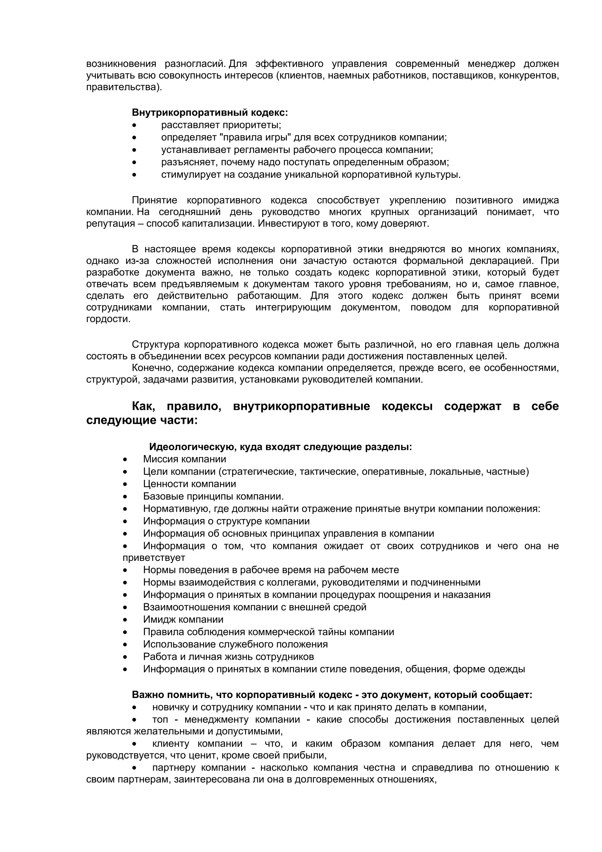возникновения разногласий. Для эффективного управления современный менеджер должен
учитывать всю совокупность интересов (клиентов, наемных работников, поставщиков, конкурентов,
правительства).

        Внутрикорпоративный кодекс:
        •    расставляет приоритеты;
        •    определяет "правила игры" для всех сотрудников компании;
        •    устанавливает регламенты рабочего процесса компании;
        •    разъясняет, почему надо поступать определенным образом;
        •    стимулирует на создание уникальной корпоративной культуры.

        Принятие корпоративного кодекса способствует укреплению позитивного имиджа
компании. На сегодняшний день руководство многих крупных организаций понимает, что
репутация – способ капитализации. Инвестируют в того, кому доверяют.

          В настоящее время кодексы корпоративной этики внедряются во многих компаниях,
однако из-за сложностей исполнения они зачастую остаются формальной декларацией. При
разработке документа важно, не только создать кодекс корпоративной этики, который будет
отвечать всем предъявляемым к документам такого уровня требованиям, но и, самое главное,
сделать его действительно работающим. Для этого кодекс должен быть принят всеми
сотрудниками компании, стать интегрирующим документом, поводом для корпоративной
гордости.

         Структура корпоративного кодекса может быть различной, но его главная цель должна
состоять в объединении всех ресурсов компании ради достижения поставленных целей.
         Конечно, содержание кодекса компании определяется, прежде всего, ее особенностями,
структурой, задачами развития, установками руководителей компании.

      Как, правило, внутрикорпоративные кодексы содержат в себе
следующие части:

            Идеологическую, куда входят следующие разделы:
       •   Миссия компании
       •   Цели компании (стратегические, тактические, оперативные, локальные, частные)
       •   Ценности компании
       •   Базовые принципы компании.
       •   Нормативную, где должны найти отражение принятые внутри компании положения:
       •   Информация о структуре компании
       •   Информация об основных принципах управления в компании
       •   Информация о том, что компания ожидает от своих сотрудников и чего она не
       приветствует
       •   Нормы поведения в рабочее время на рабочем месте
       •   Нормы взаимодействия с коллегами, руководителями и подчиненными
       •   Информация о принятых в компании процедурах поощрения и наказания
       •   Взаимоотношения компании с внешней средой
       •   Имидж компании
       •   Правила соблюдения коммерческой тайны компании
       •   Использование служебного положения
       •   Работа и личная жизнь сотрудников
       •   Информация о принятых в компании стиле поведения, общения, форме одежды

         Важно помнить, что корпоративный кодекс - это документ, который сообщает:
         •   новичку и сотруднику компании - что и как принято делать в компании,
         •   топ - менеджменту компании - какие способы достижения поставленных целей
являются желательными и допустимыми,
         •   клиенту компании – что, и каким образом компания делает для него, чем
руководствуется, что ценит, кроме своей прибыли,
         •   партнеру компании - насколько компания честна и справедлива по отношению к
своим партнерам, заинтересована ли она в долговременных отношениях,
 