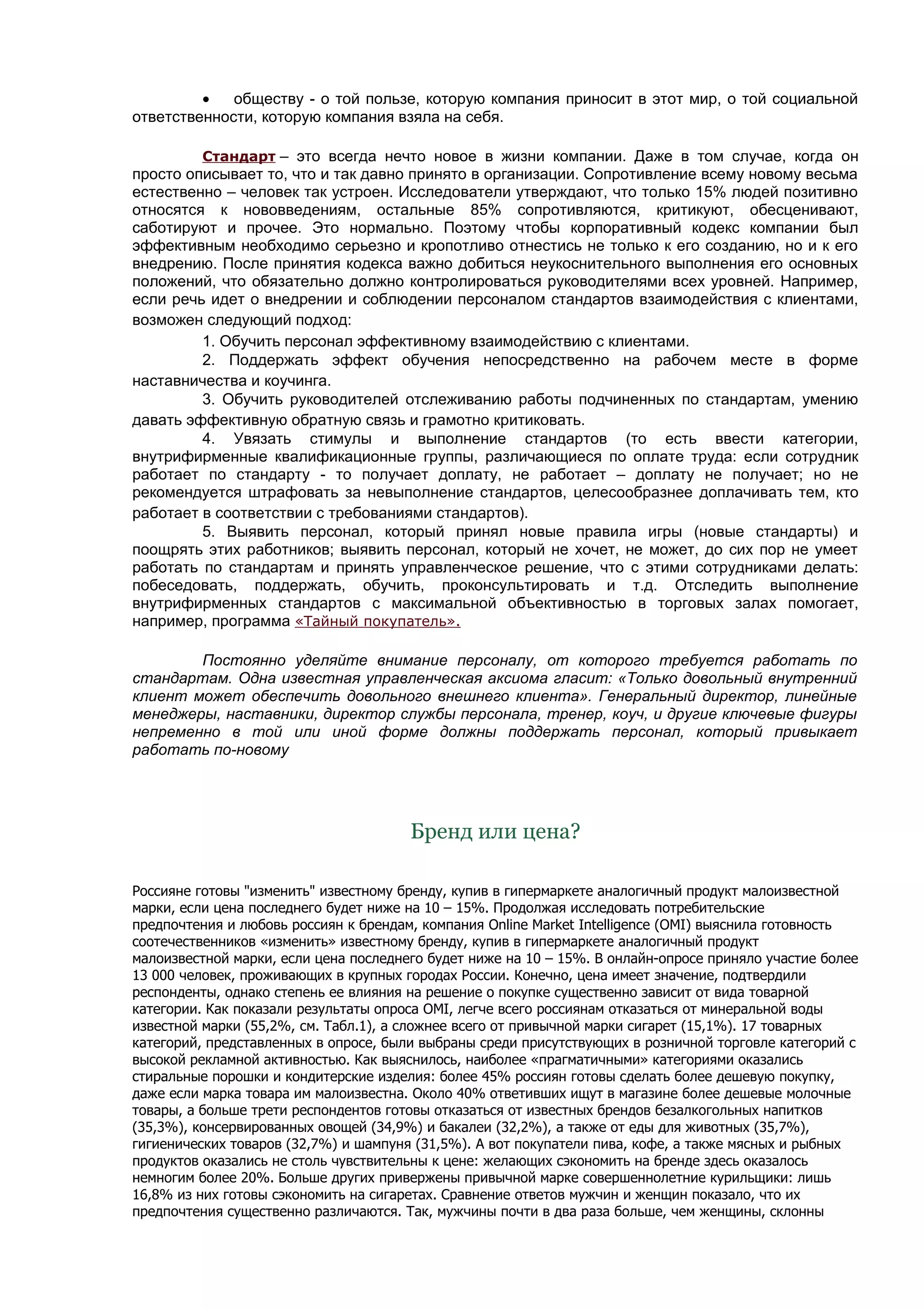 •   обществу - о той пользе, которую компания приносит в этот мир, о той социальной
ответственности, которую компания взяла на себя.

         Стандарт – это всегда нечто новое в жизни компании. Даже в том случае, когда он
просто описывает то, что и так давно принято в организации. Сопротивление всему новому весьма
естественно – человек так устроен. Исследователи утверждают, что только 15% людей позитивно
относятся к нововведениям, остальные 85% сопротивляются, критикуют, обесценивают,
саботируют и прочее. Это нормально. Поэтому чтобы корпоративный кодекс компании был
эффективным необходимо серьезно и кропотливо отнестись не только к его созданию, но и к его
внедрению. После принятия кодекса важно добиться неукоснительного выполнения его основных
положений, что обязательно должно контролироваться руководителями всех уровней. Например,
если речь идет о внедрении и соблюдении персоналом стандартов взаимодействия с клиентами,
возможен следующий подход:
         1. Обучить персонал эффективному взаимодействию с клиентами.
         2. Поддержать эффект обучения непосредственно на рабочем месте в форме
наставничества и коучинга.
         3. Обучить руководителей отслеживанию работы подчиненных по стандартам, умению
давать эффективную обратную связь и грамотно критиковать.
         4. Увязать стимулы и выполнение стандартов (то есть ввести категории,
внутрифирменные квалификационные группы, различающиеся по оплате труда: если сотрудник
работает по стандарту - то получает доплату, не работает – доплату не получает; но не
рекомендуется штрафовать за невыполнение стандартов, целесообразнее доплачивать тем, кто
работает в соответствии с требованиями стандартов).
         5. Выявить персонал, который принял новые правила игры (новые стандарты) и
поощрять этих работников; выявить персонал, который не хочет, не может, до сих пор не умеет
работать по стандартам и принять управленческое решение, что с этими сотрудниками делать:
побеседовать, поддержать, обучить, проконсультировать и т.д. Отследить выполнение
внутрифирменных стандартов с максимальной объективностью в торговых залах помогает,
например, программа «Тайный покупатель».

        Постоянно уделяйте внимание персоналу, от которого требуется работать по
стандартам. Одна известная управленческая аксиома гласит: «Только довольный внутренний
клиент может обеспечить довольного внешнего клиента». Генеральный директор, линейные
менеджеры, наставники, директор службы персонала, тренер, коуч, и другие ключевые фигуры
непременно в той или иной форме должны поддержать персонал, который привыкает
работать по-новому




                                       Бренд или цена?

Россияне готовы "изменить" известному бренду, купив в гипермаркете аналогичный продукт малоизвестной
марки, если цена последнего будет ниже на 10 – 15%. Продолжая исследовать потребительские
предпочтения и любовь россиян к брендам, компания Online Market Intelligence (OMI) выяснила готовность
соотечественников «изменить» известному бренду, купив в гипермаркете аналогичный продукт
малоизвестной марки, если цена последнего будет ниже на 10 – 15%. В онлайн-опросе приняло участие более
13 000 человек, проживающих в крупных городах России. Конечно, цена имеет значение, подтвердили
респонденты, однако степень ее влияния на решение о покупке существенно зависит от вида товарной
категории. Как показали результаты опроса OMI, легче всего россиянам отказаться от минеральной воды
известной марки (55,2%, см. Табл.1), а сложнее всего от привычной марки сигарет (15,1%). 17 товарных
категорий, представленных в опросе, были выбраны среди присутствующих в розничной торговле категорий с
высокой рекламной активностью. Как выяснилось, наиболее «прагматичными» категориями оказались
стиральные порошки и кондитерские изделия: более 45% россиян готовы сделать более дешевую покупку,
даже если марка товара им малоизвестна. Около 40% ответивших ищут в магазине более дешевые молочные
товары, а больше трети респондентов готовы отказаться от известных брендов безалкогольных напитков
(35,3%), консервированных овощей (34,9%) и бакалеи (32,2%), а также от еды для животных (35,7%),
гигиенических товаров (32,7%) и шампуня (31,5%). А вот покупатели пива, кофе, а также мясных и рыбных
продуктов оказались не столь чувствительны к цене: желающих сэкономить на бренде здесь оказалось
немногим более 20%. Больше других привержены привычной марке совершеннолетние курильщики: лишь
16,8% из них готовы сэкономить на сигаретах. Сравнение ответов мужчин и женщин показало, что их
предпочтения существенно различаются. Так, мужчины почти в два раза больше, чем женщины, склонны
 