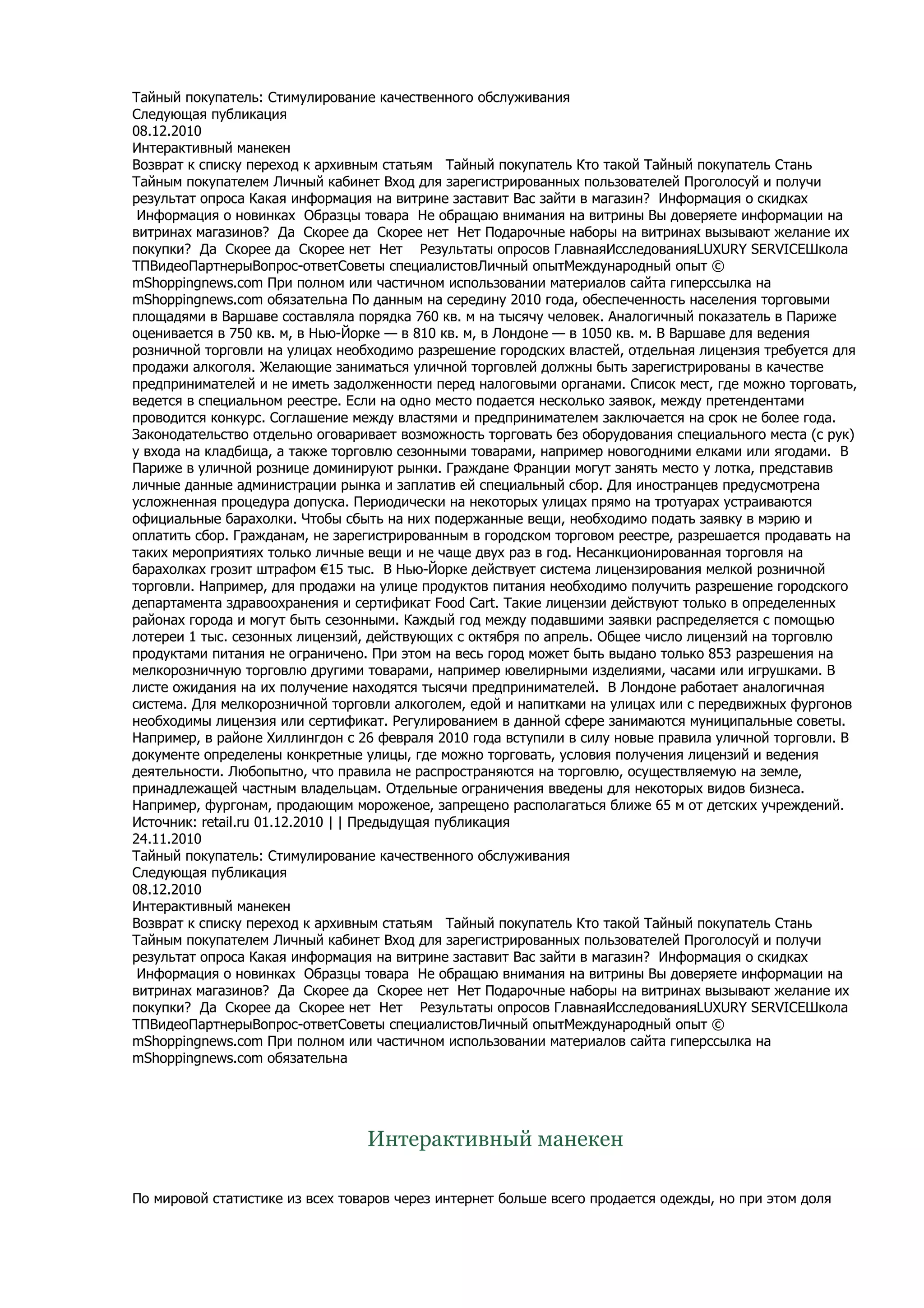 Тайный покупатель: Стимулирование качественного обслуживания
Следующая публикация
08.12.2010
Интерактивный манекен
Возврат к списку переход к архивным статьям Тайный покупатель Кто такой Тайный покупатель Стань
Тайным покупателем Личный кабинет Вход для зарегистрированных пользователей Проголосуй и получи
результат опроса Какая информация на витрине заставит Вас зайти в магазин? Информация о скидках
 Информация о новинках Образцы товара Не обращаю внимания на витрины Вы доверяете информации на
витринах магазинов? Да Скорее да Скорее нет Нет Подарочные наборы на витринах вызывают желание их
покупки? Да Скорее да Скорее нет Нет Результаты опросов ГлавнаяИсследованияLUXURY SERVICEШкола
ТПВидеоПартнерыВопрос-ответСоветы специалистовЛичный опытМеждународный опыт ©
mShoppingnews.com При полном или частичном использовании материалов сайта гиперссылка на
mShoppingnews.com обязательна По данным на середину 2010 года, обеспеченность населения торговыми
площадями в Варшаве составляла порядка 760 кв. м на тысячу человек. Аналогичный показатель в Париже
оценивается в 750 кв. м, в Нью-Йорке — в 810 кв. м, в Лондоне — в 1050 кв. м. В Варшаве для ведения
розничной торговли на улицах необходимо разрешение городских властей, отдельная лицензия требуется для
продажи алкоголя. Желающие заниматься уличной торговлей должны быть зарегистрированы в качестве
предпринимателей и не иметь задолженности перед налоговыми органами. Список мест, где можно торговать,
ведется в специальном реестре. Если на одно место подается несколько заявок, между претендентами
проводится конкурс. Соглашение между властями и предпринимателем заключается на срок не более года.
Законодательство отдельно оговаривает возможность торговать без оборудования специального места (с рук)
у входа на кладбища, а также торговлю сезонными товарами, например новогодними елками или ягодами. В
Париже в уличной рознице доминируют рынки. Граждане Франции могут занять место у лотка, представив
личные данные администрации рынка и заплатив ей специальный сбор. Для иностранцев предусмотрена
усложненная процедура допуска. Периодически на некоторых улицах прямо на тротуарах устраиваются
официальные барахолки. Чтобы сбыть на них подержанные вещи, необходимо подать заявку в мэрию и
оплатить сбор. Гражданам, не зарегистрированным в городском торговом реестре, разрешается продавать на
таких мероприятиях только личные вещи и не чаще двух раз в год. Несанкционированная торговля на
барахолках грозит штрафом €15 тыс. В Нью-Йорке действует система лицензирования мелкой розничной
торговли. Например, для продажи на улице продуктов питания необходимо получить разрешение городского
департамента здравоохранения и сертификат Food Cart. Такие лицензии действуют только в определенных
районах города и могут быть сезонными. Каждый год между подавшими заявки распределяется с помощью
лотереи 1 тыс. сезонных лицензий, действующих с октября по апрель. Общее число лицензий на торговлю
продуктами питания не ограничено. При этом на весь город может быть выдано только 853 разрешения на
мелкорозничную торговлю другими товарами, например ювелирными изделиями, часами или игрушками. В
листе ожидания на их получение находятся тысячи предпринимателей. В Лондоне работает аналогичная
система. Для мелкорозничной торговли алкоголем, едой и напитками на улицах или с передвижных фургонов
необходимы лицензия или сертификат. Регулированием в данной сфере занимаются муниципальные советы.
Например, в районе Хиллингдон с 26 февраля 2010 года вступили в силу новые правила уличной торговли. В
документе определены конкретные улицы, где можно торговать, условия получения лицензий и ведения
деятельности. Любопытно, что правила не распространяются на торговлю, осуществляемую на земле,
принадлежащей частным владельцам. Отдельные ограничения введены для некоторых видов бизнеса.
Например, фургонам, продающим мороженое, запрещено располагаться ближе 65 м от детских учреждений.
Источник: retail.ru 01.12.2010 | | Предыдущая публикация
24.11.2010
Тайный покупатель: Стимулирование качественного обслуживания
Следующая публикация
08.12.2010
Интерактивный манекен
Возврат к списку переход к архивным статьям Тайный покупатель Кто такой Тайный покупатель Стань
Тайным покупателем Личный кабинет Вход для зарегистрированных пользователей Проголосуй и получи
результат опроса Какая информация на витрине заставит Вас зайти в магазин? Информация о скидках
 Информация о новинках Образцы товара Не обращаю внимания на витрины Вы доверяете информации на
витринах магазинов? Да Скорее да Скорее нет Нет Подарочные наборы на витринах вызывают желание их
покупки? Да Скорее да Скорее нет Нет Результаты опросов ГлавнаяИсследованияLUXURY SERVICEШкола
ТПВидеоПартнерыВопрос-ответСоветы специалистовЛичный опытМеждународный опыт ©
mShoppingnews.com При полном или частичном использовании материалов сайта гиперссылка на
mShoppingnews.com обязательна




                                 Интерактивный манекен

По мировой статистике из всех товаров через интернет больше всего продается одежды, но при этом доля
 