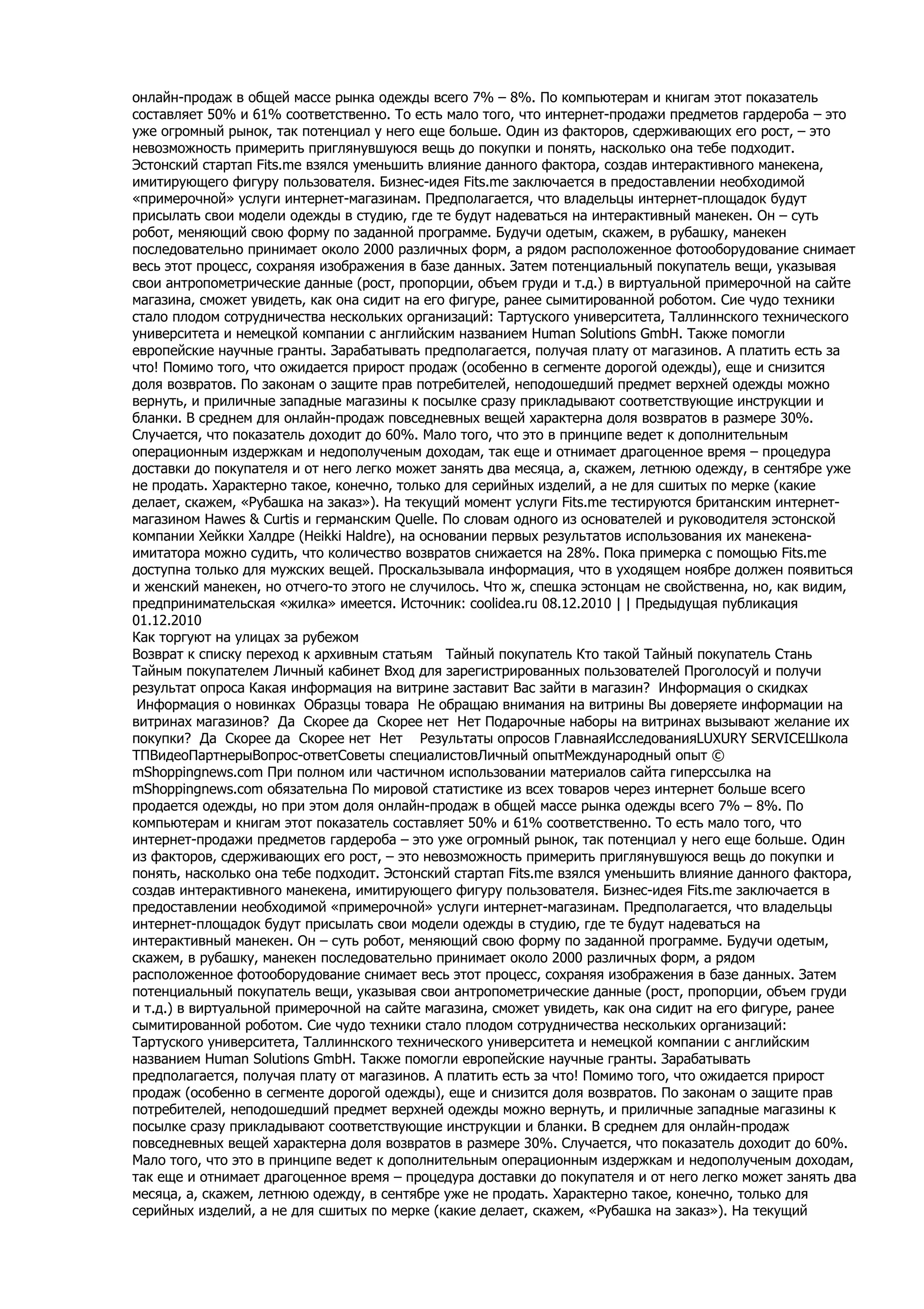 онлайн-продаж в общей массе рынка одежды всего 7% – 8%. По компьютерам и книгам этот показатель
составляет 50% и 61% соответственно. То есть мало того, что интернет-продажи предметов гардероба – это
уже огромный рынок, так потенциал у него еще больше. Один из факторов, сдерживающих его рост, – это
невозможность примерить приглянувшуюся вещь до покупки и понять, насколько она тебе подходит.
Эстонский стартап Fits.me взялся уменьшить влияние данного фактора, создав интерактивного манекена,
имитирующего фигуру пользователя. Бизнес-идея Fits.me заключается в предоставлении необходимой
«примерочной» услуги интернет-магазинам. Предполагается, что владельцы интернет-площадок будут
присылать свои модели одежды в студию, где те будут надеваться на интерактивный манекен. Он – суть
робот, меняющий свою форму по заданной программе. Будучи одетым, скажем, в рубашку, манекен
последовательно принимает около 2000 различных форм, а рядом расположенное фотооборудование снимает
весь этот процесс, сохраняя изображения в базе данных. Затем потенциальный покупатель вещи, указывая
свои антропометрические данные (рост, пропорции, объем груди и т.д.) в виртуальной примерочной на сайте
магазина, сможет увидеть, как она сидит на его фигуре, ранее сымитированной роботом. Сие чудо техники
стало плодом сотрудничества нескольких организаций: Тартуского университета, Таллиннского технического
университета и немецкой компании с английским названием Human Solutions GmbH. Также помогли
европейские научные гранты. Зарабатывать предполагается, получая плату от магазинов. А платить есть за
что! Помимо того, что ожидается прирост продаж (особенно в сегменте дорогой одежды), еще и снизится
доля возвратов. По законам о защите прав потребителей, неподошедший предмет верхней одежды можно
вернуть, и приличные западные магазины к посылке сразу прикладывают соответствующие инструкции и
бланки. В среднем для онлайн-продаж повседневных вещей характерна доля возвратов в размере 30%.
Случается, что показатель доходит до 60%. Мало того, что это в принципе ведет к дополнительным
операционным издержкам и недополученым доходам, так еще и отнимает драгоценное время – процедура
доставки до покупателя и от него легко может занять два месяца, а, скажем, летнюю одежду, в сентябре уже
не продать. Характерно такое, конечно, только для серийных изделий, а не для сшитых по мерке (какие
делает, скажем, «Рубашка на заказ»). На текущий момент услуги Fits.me тестируются британским интернет-
магазином Hawes & Curtis и германским Quelle. По словам одного из основателей и руководителя эстонской
компании Хейкки Халдре (Heikki Haldre), на основании первых результатов использования их манекена-
имитатора можно судить, что количество возвратов снижается на 28%. Пока примерка с помощью Fits.me
доступна только для мужских вещей. Проскальзывала информация, что в уходящем ноябре должен появиться
и женский манекен, но отчего-то этого не случилось. Что ж, спешка эстонцам не свойственна, но, как видим,
предпринимательская «жилка» имеется. Источник: coolidea.ru 08.12.2010 | | Предыдущая публикация
01.12.2010
Как торгуют на улицах за рубежом
Возврат к списку переход к архивным статьям Тайный покупатель Кто такой Тайный покупатель Стань
Тайным покупателем Личный кабинет Вход для зарегистрированных пользователей Проголосуй и получи
результат опроса Какая информация на витрине заставит Вас зайти в магазин? Информация о скидках
 Информация о новинках Образцы товара Не обращаю внимания на витрины Вы доверяете информации на
витринах магазинов? Да Скорее да Скорее нет Нет Подарочные наборы на витринах вызывают желание их
покупки? Да Скорее да Скорее нет Нет Результаты опросов ГлавнаяИсследованияLUXURY SERVICEШкола
ТПВидеоПартнерыВопрос-ответСоветы специалистовЛичный опытМеждународный опыт ©
mShoppingnews.com При полном или частичном использовании материалов сайта гиперссылка на
mShoppingnews.com обязательна По мировой статистике из всех товаров через интернет больше всего
продается одежды, но при этом доля онлайн-продаж в общей массе рынка одежды всего 7% – 8%. По
компьютерам и книгам этот показатель составляет 50% и 61% соответственно. То есть мало того, что
интернет-продажи предметов гардероба – это уже огромный рынок, так потенциал у него еще больше. Один
из факторов, сдерживающих его рост, – это невозможность примерить приглянувшуюся вещь до покупки и
понять, насколько она тебе подходит. Эстонский стартап Fits.me взялся уменьшить влияние данного фактора,
создав интерактивного манекена, имитирующего фигуру пользователя. Бизнес-идея Fits.me заключается в
предоставлении необходимой «примерочной» услуги интернет-магазинам. Предполагается, что владельцы
интернет-площадок будут присылать свои модели одежды в студию, где те будут надеваться на
интерактивный манекен. Он – суть робот, меняющий свою форму по заданной программе. Будучи одетым,
скажем, в рубашку, манекен последовательно принимает около 2000 различных форм, а рядом
расположенное фотооборудование снимает весь этот процесс, сохраняя изображения в базе данных. Затем
потенциальный покупатель вещи, указывая свои антропометрические данные (рост, пропорции, объем груди
и т.д.) в виртуальной примерочной на сайте магазина, сможет увидеть, как она сидит на его фигуре, ранее
сымитированной роботом. Сие чудо техники стало плодом сотрудничества нескольких организаций:
Тартуского университета, Таллиннского технического университета и немецкой компании с английским
названием Human Solutions GmbH. Также помогли европейские научные гранты. Зарабатывать
предполагается, получая плату от магазинов. А платить есть за что! Помимо того, что ожидается прирост
продаж (особенно в сегменте дорогой одежды), еще и снизится доля возвратов. По законам о защите прав
потребителей, неподошедший предмет верхней одежды можно вернуть, и приличные западные магазины к
посылке сразу прикладывают соответствующие инструкции и бланки. В среднем для онлайн-продаж
повседневных вещей характерна доля возвратов в размере 30%. Случается, что показатель доходит до 60%.
Мало того, что это в принципе ведет к дополнительным операционным издержкам и недополученым доходам,
так еще и отнимает драгоценное время – процедура доставки до покупателя и от него легко может занять два
месяца, а, скажем, летнюю одежду, в сентябре уже не продать. Характерно такое, конечно, только для
серийных изделий, а не для сшитых по мерке (какие делает, скажем, «Рубашка на заказ»). На текущий
 