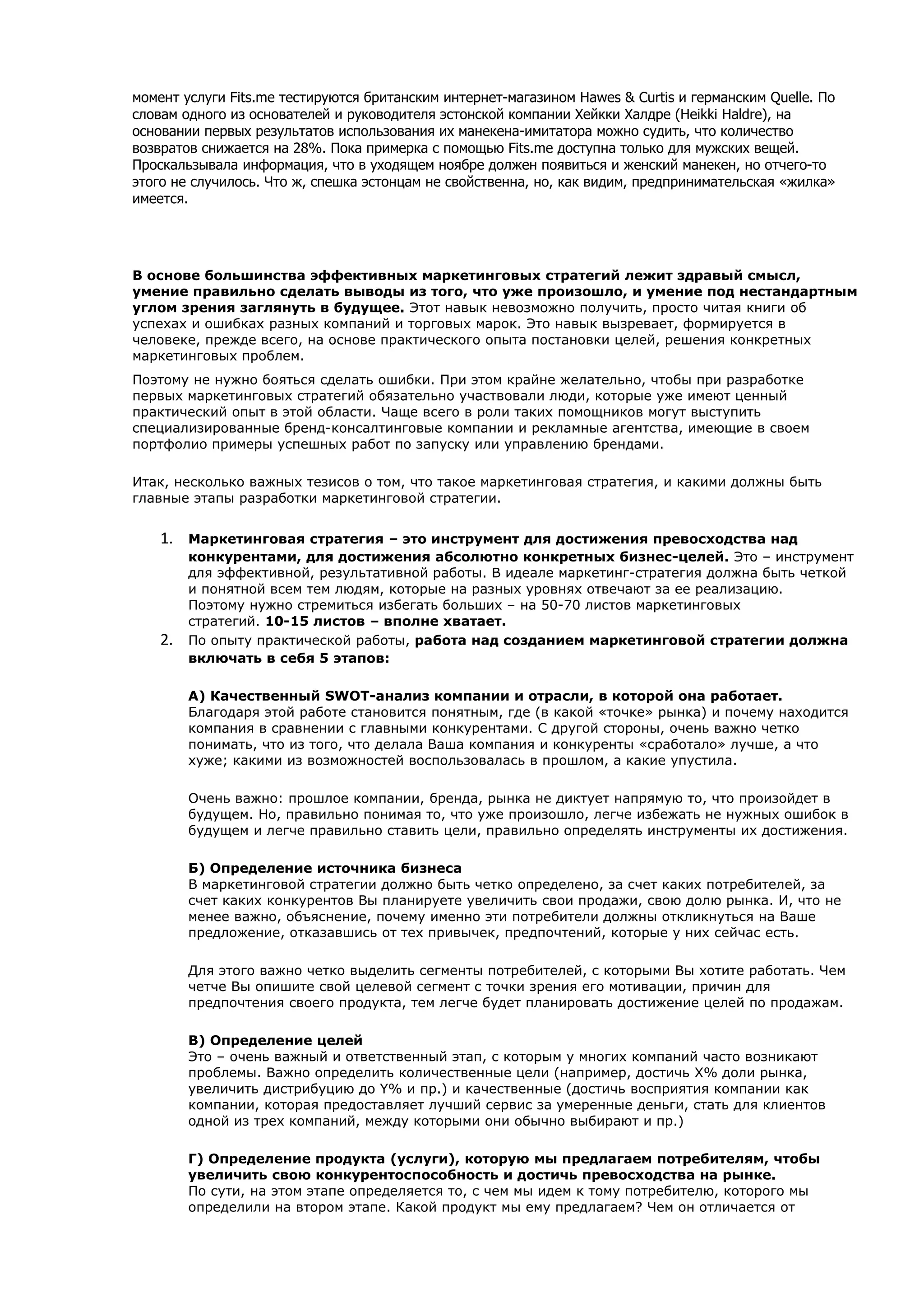 момент услуги Fits.me тестируются британским интернет-магазином Hawes & Curtis и германским Quelle. По
словам одного из основателей и руководителя эстонской компании Хейкки Халдре (Heikki Haldre), на
основании первых результатов использования их манекена-имитатора можно судить, что количество
возвратов снижается на 28%. Пока примерка с помощью Fits.me доступна только для мужских вещей.
Проскальзывала информация, что в уходящем ноябре должен появиться и женский манекен, но отчего-то
этого не случилось. Что ж, спешка эстонцам не свойственна, но, как видим, предпринимательская «жилка»
имеется.




В основе большинства эффективных маркетинговых стратегий лежит здравый смысл,
умение правильно сделать выводы из того, что уже произошло, и умение под нестандартным
углом зрения заглянуть в будущее. Этот навык невозможно получить, просто читая книги об
успехах и ошибках разных компаний и торговых марок. Это навык вызревает, формируется в
человеке, прежде всего, на основе практического опыта постановки целей, решения конкретных
маркетинговых проблем.
Поэтому не нужно бояться сделать ошибки. При этом крайне желательно, чтобы при разработке
первых маркетинговых стратегий обязательно участвовали люди, которые уже имеют ценный
практический опыт в этой области. Чаще всего в роли таких помощников могут выступить
специализированные бренд-консалтинговые компании и рекламные агентства, имеющие в своем
портфолио примеры успешных работ по запуску или управлению брендами.

Итак, несколько важных тезисов о том, что такое маркетинговая стратегия, и какими должны быть
главные этапы разработки маркетинговой стратегии.


    1.   Маркетинговая стратегия – это инструмент для достижения превосходства над
         конкурентами, для достижения абсолютно конкретных бизнес-целей. Это – инструмент
         для эффективной, результативной работы. В идеале маркетинг-стратегия должна быть четкой
         и понятной всем тем людям, которые на разных уровнях отвечают за ее реализацию.
         Поэтому нужно стремиться избегать больших – на 50-70 листов маркетинговых
         стратегий. 10-15 листов – вполне хватает.
    2.   По опыту практической работы, работа над созданием маркетинговой стратегии должна
         включать в себя 5 этапов:

         А) Качественный SWOT-анализ компании и отрасли, в которой она работает.
         Благодаря этой работе становится понятным, где (в какой «точке» рынка) и почему находится
         компания в сравнении с главными конкурентами. С другой стороны, очень важно четко
         понимать, что из того, что делала Ваша компания и конкуренты «сработало» лучше, а что
         хуже; какими из возможностей воспользовалась в прошлом, а какие упустила.

         Очень важно: прошлое компании, бренда, рынка не диктует напрямую то, что произойдет в
         будущем. Но, правильно понимая то, что уже произошло, легче избежать не нужных ошибок в
         будущем и легче правильно ставить цели, правильно определять инструменты их достижения.

         Б) Определение источника бизнеса
         В маркетинговой стратегии должно быть четко определено, за счет каких потребителей, за
         счет каких конкурентов Вы планируете увеличить свои продажи, свою долю рынка. И, что не
         менее важно, объяснение, почему именно эти потребители должны откликнуться на Ваше
         предложение, отказавшись от тех привычек, предпочтений, которые у них сейчас есть.

         Для этого важно четко выделить сегменты потребителей, с которыми Вы хотите работать. Чем
         четче Вы опишите свой целевой сегмент с точки зрения его мотивации, причин для
         предпочтения своего продукта, тем легче будет планировать достижение целей по продажам.

         В) Определение целей
         Это – очень важный и ответственный этап, с которым у многих компаний часто возникают
         проблемы. Важно определить количественные цели (например, достичь Х% доли рынка,
         увеличить дистрибуцию до Y% и пр.) и качественные (достичь восприятия компании как
         компании, которая предоставляет лучший сервис за умеренные деньги, стать для клиентов
         одной из трех компаний, между которыми они обычно выбирают и пр.)

         Г) Определение продукта (услуги), которую мы предлагаем потребителям, чтобы
         увеличить свою конкурентоспособность и достичь превосходства на рынке.
         По сути, на этом этапе определяется то, с чем мы идем к тому потребителю, которого мы
         определили на втором этапе. Какой продукт мы ему предлагаем? Чем он отличается от
 