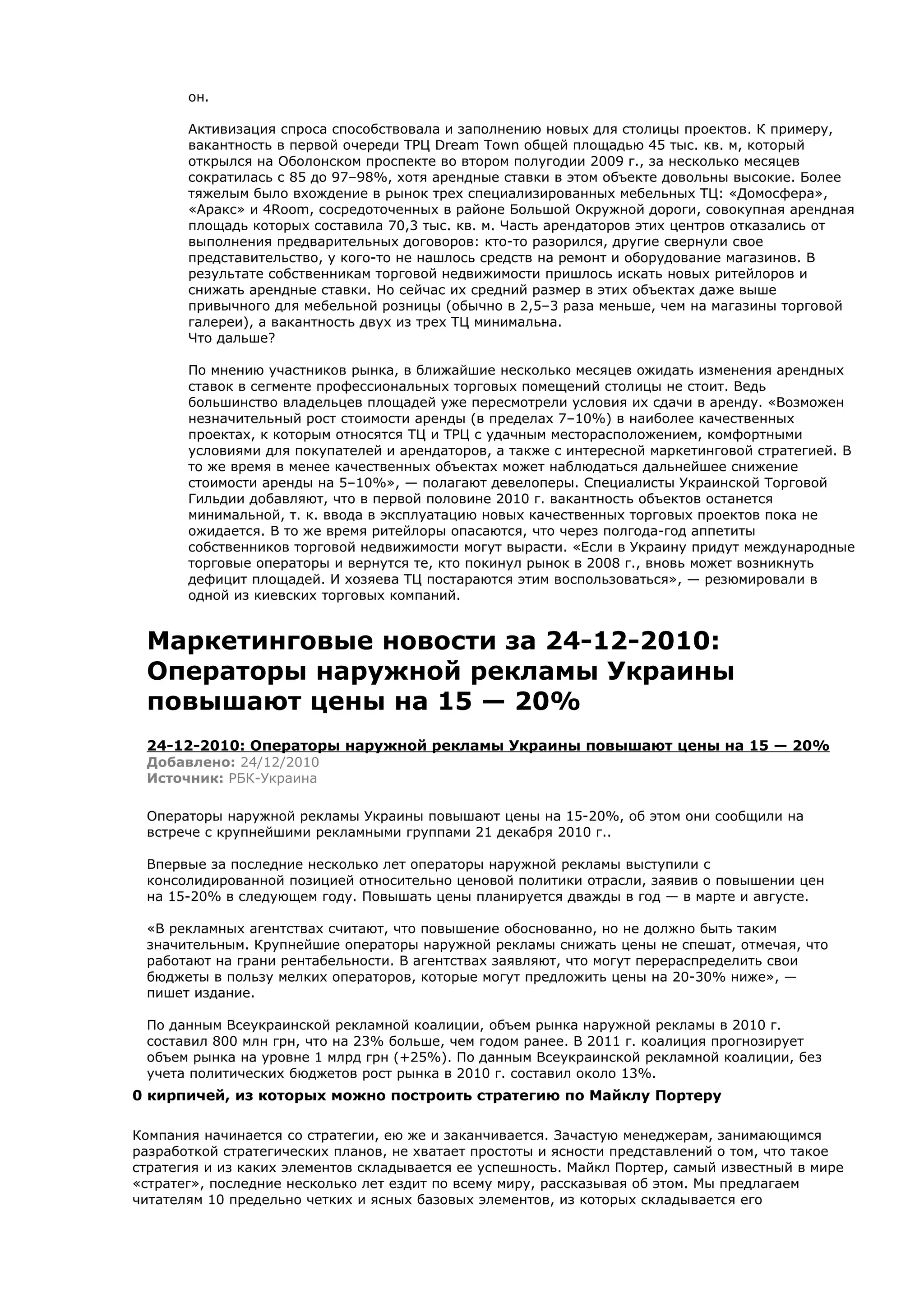 он.

       Активизация спроса способствовала и заполнению новых для столицы проектов. К примеру,
       вакантность в первой очереди ТРЦ Dream Town общей площадью 45 тыс. кв. м, который
       открылся на Оболонском проспекте во втором полугодии 2009 г., за несколько месяцев
       сократилась с 85 до 97–98%, хотя арендные ставки в этом объекте довольны высокие. Более
       тяжелым было вхождение в рынок трех специализированных мебельных ТЦ: «Домосфера»,
       «Аракс» и 4Room, сосредоточенных в районе Большой Окружной дороги, совокупная арендная
       площадь которых составила 70,3 тыс. кв. м. Часть арендаторов этих центров отказались от
       выполнения предварительных договоров: кто-то разорился, другие свернули свое
       представительство, у кого-то не нашлось средств на ремонт и оборудование магазинов. В
       результате собственникам торговой недвижимости пришлось искать новых ритейлоров и
       снижать арендные ставки. Но сейчас их средний размер в этих объектах даже выше
       привычного для мебельной розницы (обычно в 2,5–3 раза меньше, чем на магазины торговой
       галереи), а вакантность двух из трех ТЦ минимальна.
       Что дальше?

       По мнению участников рынка, в ближайшие несколько месяцев ожидать изменения арендных
       ставок в сегменте профессиональных торговых помещений столицы не стоит. Ведь
       большинство владельцев площадей уже пересмотрели условия их сдачи в аренду. «Возможен
       незначительный рост стоимости аренды (в пределах 7–10%) в наиболее качественных
       проектах, к которым относятся ТЦ и ТРЦ с удачным месторасположением, комфортными
       условиями для покупателей и арендаторов, а также с интересной маркетинговой стратегией. В
       то же время в менее качественных объектах может наблюдаться дальнейшее снижение
       стоимости аренды на 5–10%», — полагают девелоперы. Специалисты Украинской Торговой
       Гильдии добавляют, что в первой половине 2010 г. вакантность объектов останется
       минимальной, т. к. ввода в эксплуатацию новых качественных торговых проектов пока не
       ожидается. В то же время ритейлоры опасаются, что через полгода-год аппетиты
       собственников торговой недвижимости могут вырасти. «Если в Украину придут международные
       торговые операторы и вернутся те, кто покинул рынок в 2008 г., вновь может возникнуть
       дефицит площадей. И хозяева ТЦ постараются этим воспользоваться», — резюмировали в
       одной из киевских торговых компаний.


 Маркетинговые новости за 24-12-2010:
 Операторы наружной рекламы Украины
 повышают цены на 15 — 20%
 24-12-2010: Операторы наружной рекламы Украины повышают цены на 15 — 20%
 Добавлено: 24/12/2010
 Источник: РБК-Украина

 Операторы наружной рекламы Украины повышают цены на 15-20%, об этом они сообщили на
 встрече с крупнейшими рекламными группами 21 декабря 2010 г..

 Впервые за последние несколько лет операторы наружной рекламы выступили с
 консолидированной позицией относительно ценовой политики отрасли, заявив о повышении цен
 на 15-20% в следующем году. Повышать цены планируется дважды в год — в марте и августе.

 «В рекламных агентствах считают, что повышение обоснованно, но не должно быть таким
 значительным. Крупнейшие операторы наружной рекламы снижать цены не спешат, отмечая, что
 работают на грани рентабельности. В агентствах заявляют, что могут перераспределить свои
 бюджеты в пользу мелких операторов, которые могут предложить цены на 20-30% ниже», —
 пишет издание.

 По данным Всеукраинской рекламной коалиции, объем рынка наружной рекламы в 2010 г.
 составил 800 млн грн, что на 23% больше, чем годом ранее. В 2011 г. коалиция прогнозирует
 объем рынка на уровне 1 млрд грн (+25%). По данным Всеукраинской рекламной коалиции, без
 учета политических бюджетов рост рынка в 2010 г. составил около 13%.
0 кирпичей, из которых можно построить стратегию по Майклу Портеру

Компания начинается со стратегии, ею же и заканчивается. Зачастую менеджерам, занимающимся
разработкой стратегических планов, не хватает простоты и ясности представлений о том, что такое
стратегия и из каких элементов складывается ее успешность. Майкл Портер, самый известный в мире
«стратег», последние несколько лет ездит по всему миру, рассказывая об этом. Мы предлагаем
читателям 10 предельно четких и ясных базовых элементов, из которых складывается его
 