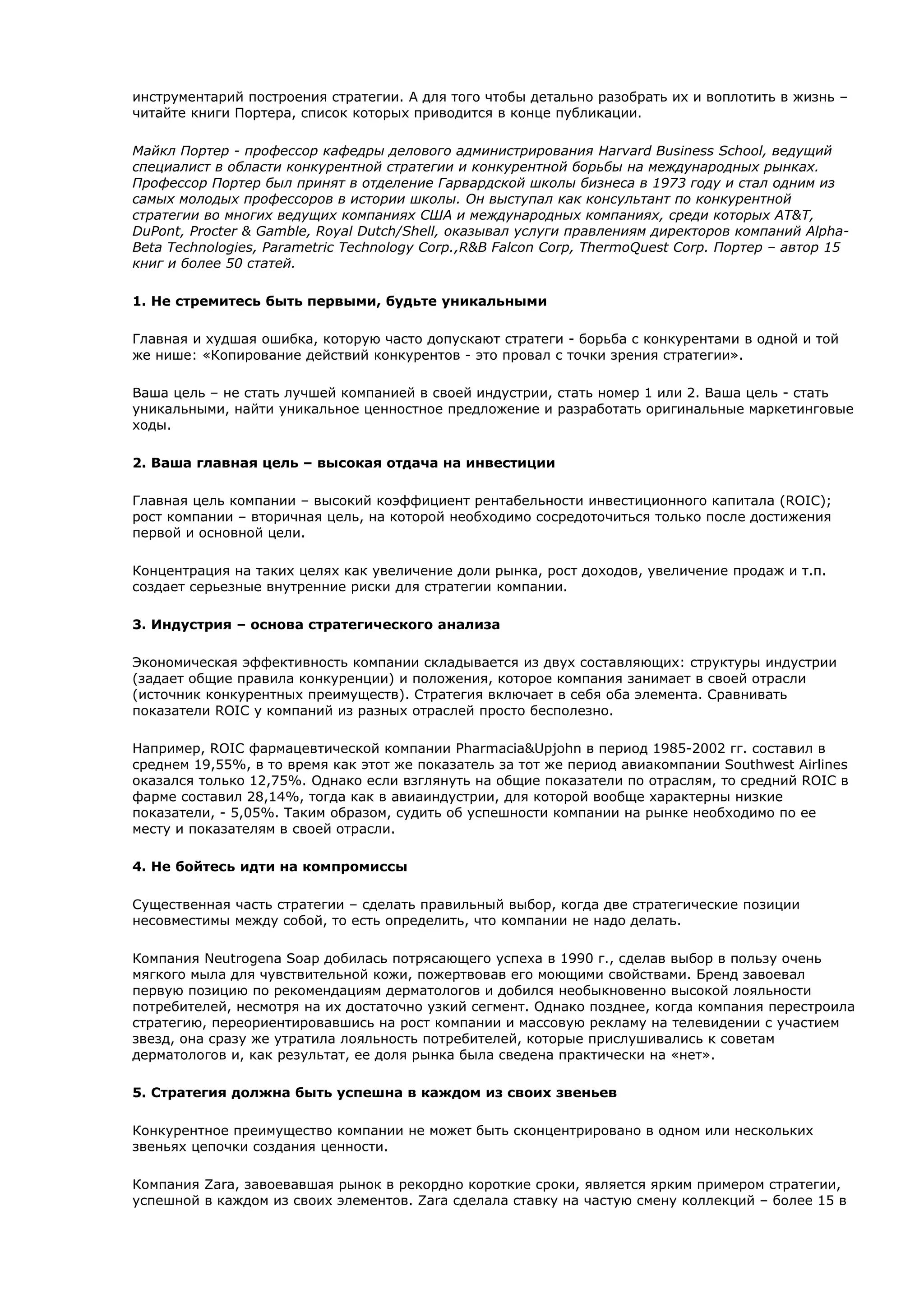 инструментарий построения стратегии. А для того чтобы детально разобрать их и воплотить в жизнь –
читайте книги Портера, список которых приводится в конце публикации.

Майкл Портер - профессор кафедры делового администрирования Harvard Business School, ведущий
специалист в области конкурентной стратегии и конкурентной борьбы на международных рынках.
Профессор Портер был принят в отделение Гарвардской школы бизнеса в 1973 году и стал одним из
самых молодых профессоров в истории школы. Он выступал как консультант по конкурентной
стратегии во многих ведущих компаниях США и международных компаниях, среди которых AT&T,
DuPont, Procter & Gamble, Royal Dutch/Shell, оказывал услуги правлениям директоров компаний Alpha-
Beta Technologies, Parametric Technology Corp.,R&B Falcon Corp, ThermoQuest Corp. Портер – автор 15
книг и более 50 статей.

1. Не стремитесь быть первыми, будьте уникальными

Главная и худшая ошибка, которую часто допускают стратеги - борьба с конкурентами в одной и той
же нише: «Копирование действий конкурентов - это провал с точки зрения стратегии».

Ваша цель – не стать лучшей компанией в своей индустрии, стать номер 1 или 2. Ваша цель - стать
уникальными, найти уникальное ценностное предложение и разработать оригинальные маркетинговые
ходы.

2. Ваша главная цель – высокая отдача на инвестиции

Главная цель компании – высокий коэффициент рентабельности инвестиционного капитала (ROIC);
рост компании – вторичная цель, на которой необходимо сосредоточиться только после достижения
первой и основной цели.

Концентрация на таких целях как увеличение доли рынка, рост доходов, увеличение продаж и т.п.
создает серьезные внутренние риски для стратегии компании.

3. Индустрия – основа стратегического анализа

Экономическая эффективность компании складывается из двух составляющих: структуры индустрии
(задает общие правила конкуренции) и положения, которое компания занимает в своей отрасли
(источник конкурентных преимуществ). Стратегия включает в себя оба элемента. Сравнивать
показатели ROIC у компаний из разных отраслей просто бесполезно.

Например, ROIC фармацевтической компании Pharmacia&Upjohn в период 1985-2002 гг. составил в
среднем 19,55%, в то время как этот же показатель за тот же период авиакомпании Southwest Airlines
оказался только 12,75%. Однако если взглянуть на общие показатели по отраслям, то средний ROIC в
фарме составил 28,14%, тогда как в авиаиндуcтрии, для которой вообще характерны низкие
показатели, - 5,05%. Таким образом, судить об успешности компании на рынке необходимо по ее
месту и показателям в своей отрасли.

4. Не бойтесь идти на компромиссы

Существенная часть стратегии – сделать правильный выбор, когда две стратегические позиции
несовместимы между собой, то есть определить, что компании не надо делать.

Компания Neutrogena Soap добилась потрясающего успеха в 1990 г., сделав выбор в пользу очень
мягкого мыла для чувствительной кожи, пожертвовав его моющими свойствами. Бренд завоевал
первую позицию по рекомендациям дерматологов и добился необыкновенно высокой лояльности
потребителей, несмотря на их достаточно узкий сегмент. Однако позднее, когда компания перестроила
стратегию, переориентировавшись на рост компании и массовую рекламу на телевидении с участием
звезд, она сразу же утратила лояльность потребителей, которые прислушивались к советам
дерматологов и, как результат, ее доля рынка была сведена практически на «нет».

5. Стратегия должна быть успешна в каждом из своих звеньев

Конкурентное преимущество компании не может быть сконцентрировано в одном или нескольких
звеньях цепочки создания ценности.

Компания Zara, завоевавшая рынок в рекордно короткие сроки, является ярким примером стратегии,
успешной в каждом из своих элементов. Zara сделала ставку на частую смену коллекций – более 15 в
 