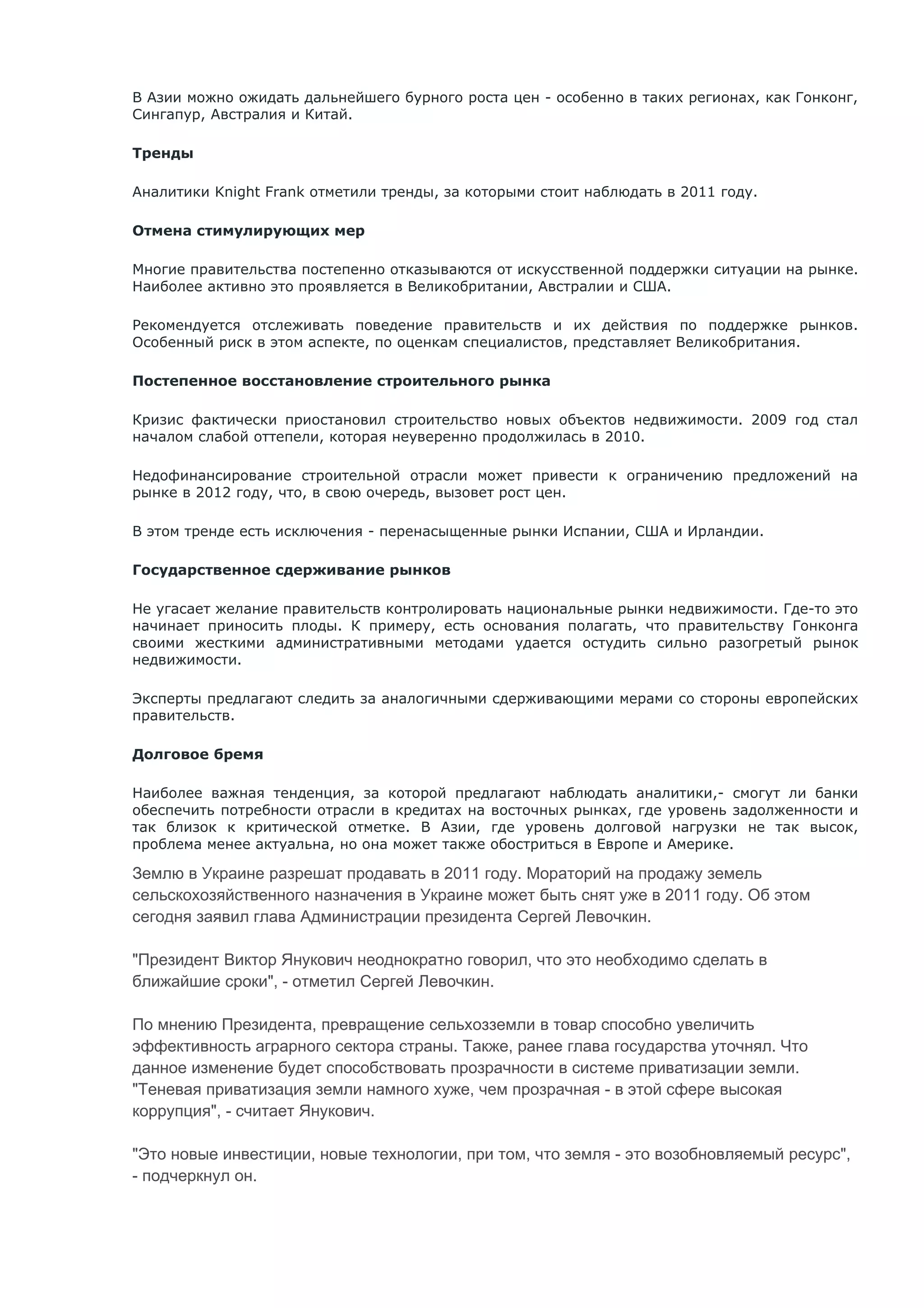 В Азии можно ожидать дальнейшего бурного роста цен - особенно в таких регионах, как Гонконг,
Сингапур, Австралия и Китай.

Тренды

Аналитики Knight Frank отметили тренды, за которыми стоит наблюдать в 2011 году.

Отмена стимулирующих мер

Многие правительства постепенно отказываются от искусственной поддержки ситуации на рынке.
Наиболее активно это проявляется в Великобритании, Австралии и США.

Рекомендуется отслеживать поведение правительств и их действия по поддержке рынков.
Особенный риск в этом аспекте, по оценкам специалистов, представляет Великобритания.

Постепенное восстановление строительного рынка

Кризис фактически приостановил строительство новых объектов недвижимости. 2009 год стал
началом слабой оттепели, которая неуверенно продолжилась в 2010.

Недофинансирование строительной отрасли может привести к ограничению предложений на
рынке в 2012 году, что, в свою очередь, вызовет рост цен.

В этом тренде есть исключения - перенасыщенные рынки Испании, США и Ирландии.

Государственное сдерживание рынков

Не угасает желание правительств контролировать национальные рынки недвижимости. Где-то это
начинает приносить плоды. К примеру, есть основания полагать, что правительству Гонконга
своими жесткими административными методами удается остудить сильно разогретый рынок
недвижимости.

Эксперты предлагают следить за аналогичными сдерживающими мерами со стороны европейских
правительств.

Долговое бремя

Наиболее важная тенденция, за которой предлагают наблюдать аналитики,- смогут ли банки
обеспечить потребности отрасли в кредитах на восточных рынках, где уровень задолженности и
так близок к критической отметке. В Азии, где уровень долговой нагрузки не так высок,
проблема менее актуальна, но она может также обостриться в Европе и Америке.

Землю в Украине разрешат продавать в 2011 году. Мораторий на продажу земель
сельскохозяйственного назначения в Украине может быть снят уже в 2011 году. Об этом
сегодня заявил глава Администрации президента Сергей Левочкин.

"Президент Виктор Янукович неоднократно говорил, что это необходимо сделать в
ближайшие сроки", - отметил Сергей Левочкин.

По мнению Президента, превращение сельхозземли в товар способно увеличить
эффективность аграрного сектора страны. Также, ранее глава государства уточнял. Что
данное изменение будет способствовать прозрачности в системе приватизации земли.
"Теневая приватизация земли намного хуже, чем прозрачная - в этой сфере высокая
коррупция", - считает Янукович.

"Это новые инвестиции, новые технологии, при том, что земля - это возобновляемый ресурс",
- подчеркнул он.
 