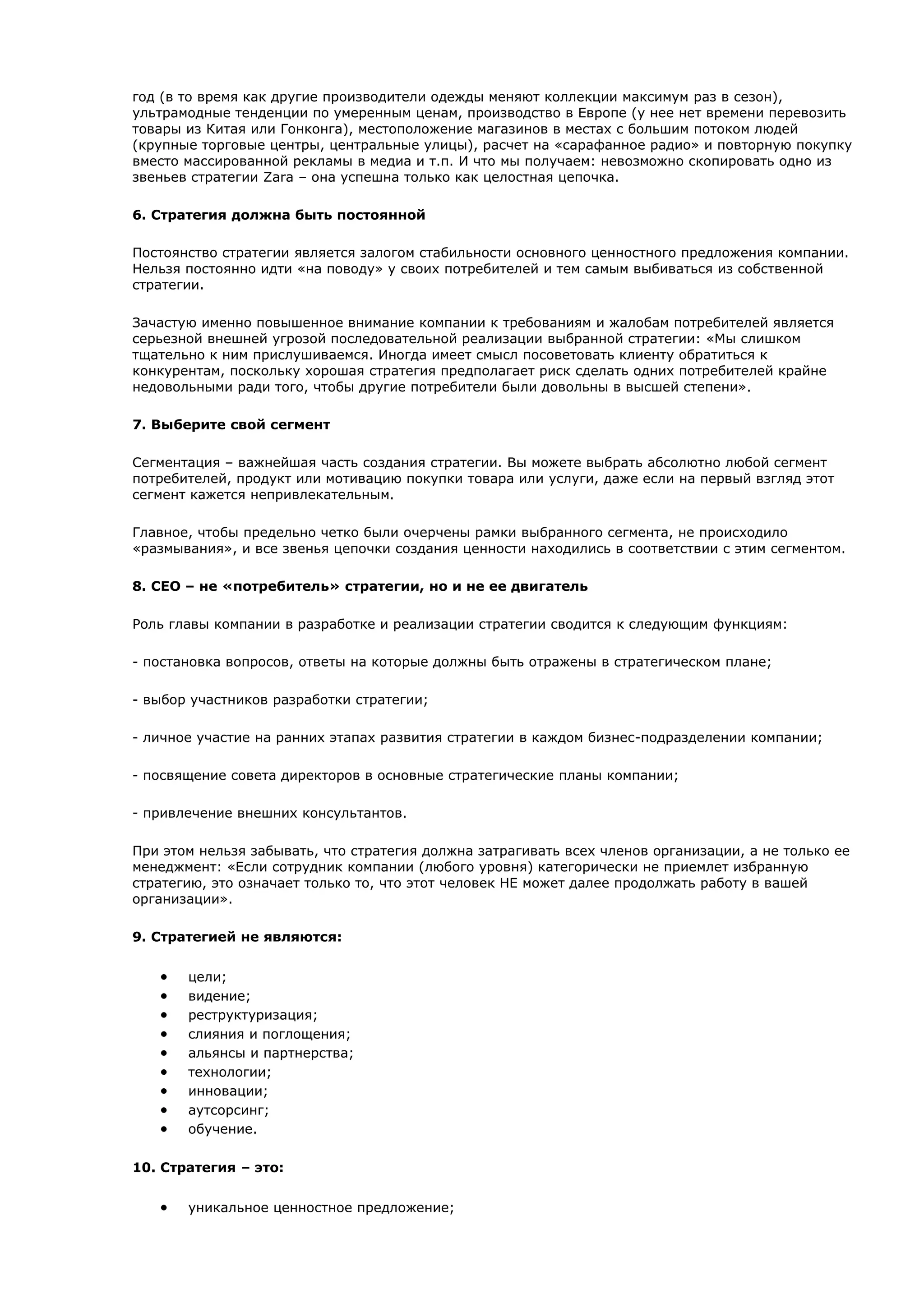 год (в то время как другие производители одежды меняют коллекции максимум раз в сезон),
ультрамодные тенденции по умеренным ценам, производство в Европе (у нее нет времени перевозить
товары из Китая или Гонконга), местоположение магазинов в местах с большим потоком людей
(крупные торговые центры, центральные улицы), расчет на «сарафанное радио» и повторную покупку
вместо массированной рекламы в медиа и т.п. И что мы получаем: невозможно скопировать одно из
звеньев стратегии Zara – она успешна только как целостная цепочка.

6. Стратегия должна быть постоянной

Постоянство стратегии является залогом стабильности основного ценностного предложения компании.
Нельзя постоянно идти «на поводу» у своих потребителей и тем самым выбиваться из собственной
стратегии.

Зачастую именно повышенное внимание компании к требованиям и жалобам потребителей является
серьезной внешней угрозой последовательной реализации выбранной стратегии: «Мы слишком
тщательно к ним прислушиваемся. Иногда имеет смысл посоветовать клиенту обратиться к
конкурентам, поскольку хорошая стратегия предполагает риск сделать одних потребителей крайне
недовольными ради того, чтобы другие потребители были довольны в высшей степени».

7. Выберите свой сегмент

Сегментация – важнейшая часть создания стратегии. Вы можете выбрать абсолютно любой сегмент
потребителей, продукт или мотивацию покупки товара или услуги, даже если на первый взгляд этот
сегмент кажется непривлекательным.

Главное, чтобы предельно четко были очерчены рамки выбранного сегмента, не происходило
«размывания», и все звенья цепочки создания ценности находились в соответствии с этим сегментом.

8. CEO – не «потребитель» стратегии, но и не ее двигатель

Роль главы компании в разработке и реализации стратегии сводится к следующим функциям:

- постановка вопросов, ответы на которые должны быть отражены в стратегическом плане;

- выбор участников разработки стратегии;

- личное участие на ранних этапах развития стратегии в каждом бизнес-подразделении компании;

- посвящение совета директоров в основные стратегические планы компании;

- привлечение внешних консультантов.

При этом нельзя забывать, что стратегия должна затрагивать всех членов организации, а не только ее
менеджмент: «Если сотрудник компании (любого уровня) категорически не приемлет избранную
стратегию, это означает только то, что этот человек НЕ может далее продолжать работу в вашей
организации».

9. Стратегией не являются:


   •   цели;
   •   видение;
   •   реструктуризация;
   •   слияния и поглощения;
   •   альянсы и партнерства;
   •   технологии;
   •   инновации;
   •   аутсорсинг;
   •   обучение.

10. Стратегия – это:


   •   уникальное ценностное предложение;
 