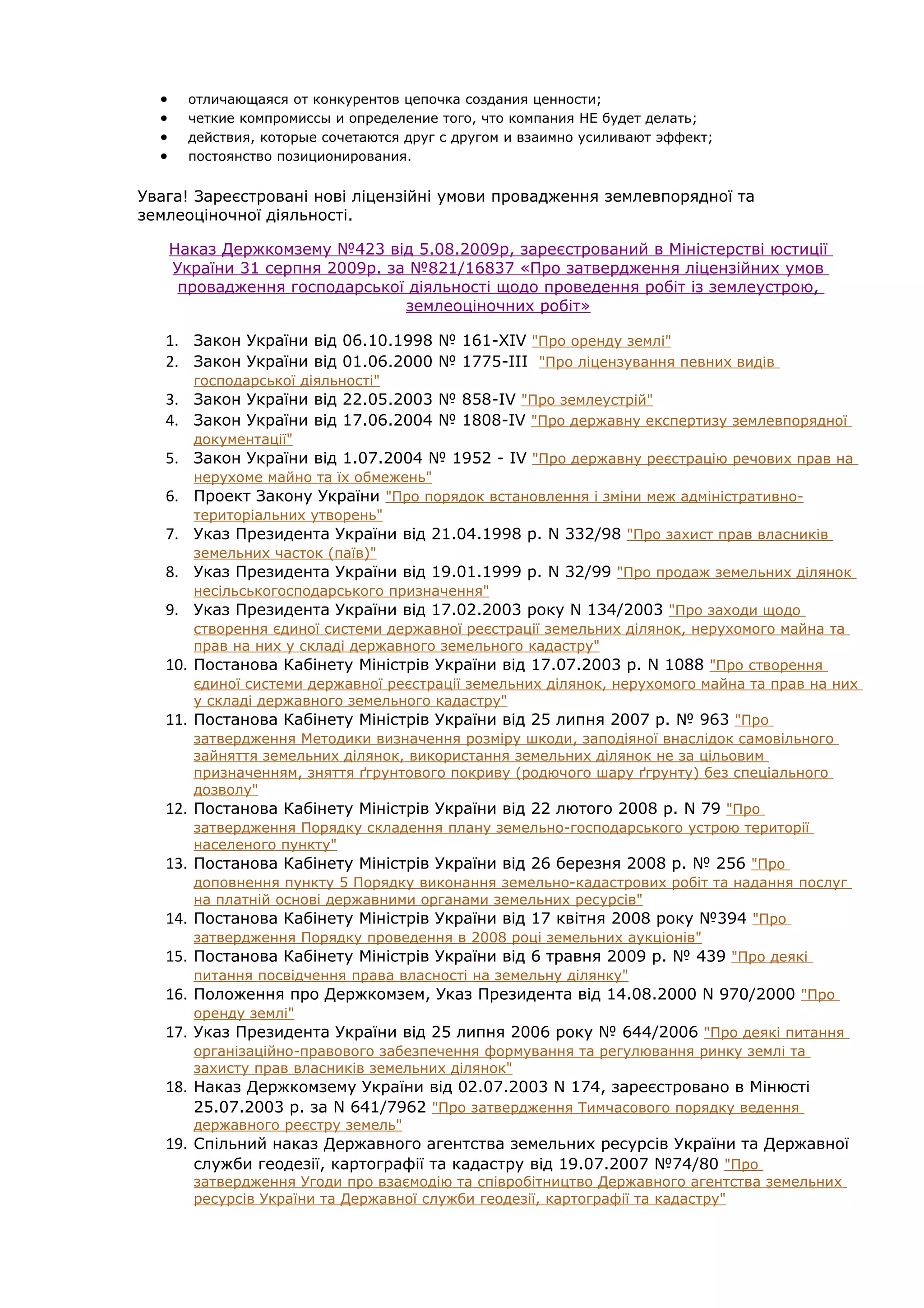 •      отличающаяся от конкурентов цепочка создания ценности;
  •      четкие компромиссы и определение того, что компания НЕ будет делать;
  •      действия, которые сочетаются друг с другом и взаимно усиливают эффект;
  •      постоянство позиционирования.


Увага! Зареєстровані нові ліцензійні умови провадження землевпорядної та
землеоціночної діяльності.

      Наказ Держкомзему №423 від 5.08.2009р, зареєстрований в Міністерстві юстиції
      України 31 серпня 2009р. за №821/16837 «Про затвердження ліцензійних умов
       провадження господарської діяльності щодо проведення робіт із землеустрою,
                                 землеоціночних робіт»

   1. Закон України вiд 06.10.1998 № 161-XIV "Про оренду землі"
   2. Закон України вiд 01.06.2000 № 1775-III "Про ліцензування певних видів
         господарської діяльності"
   3. Закон України вiд 22.05.2003 № 858-IV "Про землеустрій"
   4. Закон України від 17.06.2004 № 1808-IV "Про державну експертизу землевпорядної
         документації"
   5. Закон України від 1.07.2004 № 1952 - IV "Про державну реєстрацію речових прав на
         нерухоме майно та їх обмежень"
   6. Проект Закону України "Про порядок встановлення і зміни меж адміністративно-
         територіальних утворень"
   7. Указ Президента України від 21.04.1998 р. N 332/98 "Про захист прав власників
         земельних часток (паїв)"
   8. Указ Президента України від 19.01.1999 р. N 32/99 "Про продаж земельних ділянок
         несільськогосподарського призначення"
   9. Указ Президента України від 17.02.2003 року N 134/2003 "Про заходи щодо
         створення єдиної системи державної реєстрації земельних ділянок, нерухомого майна та
         прав на них у складі державного земельного кадастру"
   10.   Постанова Кабінету Міністрів України від 17.07.2003 р. N 1088 "Про створення
         єдиної системи державної реєстрації земельних ділянок, нерухомого майна та прав на них
         у складі державного земельного кадастру"
   11.   Постанова Кабінету Міністрів України від 25 липня 2007 р. № 963 "Про
         затвердження Методики визначення розміру шкоди, заподіяної внаслідок самовільного
         зайняття земельних ділянок, використання земельних ділянок не за цільовим
         призначенням, зняття ґгрунтового покриву (родючого шару ґгрунту) без спеціального
         дозволу"
   12.   Постанова Кабінету Міністрів України від 22 лютого 2008 р. N 79 "Про
         затвердження Порядку складення плану земельно-господарського устрою території
         населеного пункту"
   13.   Постанова Кабінету Міністрів України від 26 березня 2008 р. № 256 "Про
         доповнення пункту 5 Порядку виконання земельно-кадастрових робіт та надання послуг
         на платній основі державними органами земельних ресурсів"
   14.   Постанова Кабінету Міністрів України від 17 квітня 2008 року №394 "Про
         затвердження Порядку проведення в 2008 році земельних аукціонів"
   15.   Постанова Кабінету Міністрів України від 6 травня 2009 р. № 439 "Про деякі
         питання посвідчення права власності на земельну ділянку"
   16.   Положення про Держкомзем, Указ Президента від 14.08.2000 N 970/2000 "Про
         оренду землі"
   17.   Указ Президента України від 25 липня 2006 року № 644/2006 "Про деякі питання
         організаційно-правового забезпечення формування та регулювання ринку землі та
         захисту прав власників земельних ділянок"
   18. Наказ Держкомзему України від 02.07.2003 N 174, зареєстровано в Мінюсті
         25.07.2003 р. за N 641/7962 "Про затвердження Тимчасового порядку ведення
         державного реєстру земель"
   19. Спільний наказ Державного агентства земельних ресурсів України та Державної
         служби геодезії, картографії та кадастру від 19.07.2007 №74/80 "Про
         затвердження Угоди про взаємодію та співробітництво Державного агентства земельних
         ресурсів України та Державної служби геодезії, картографії та кадастру"
 