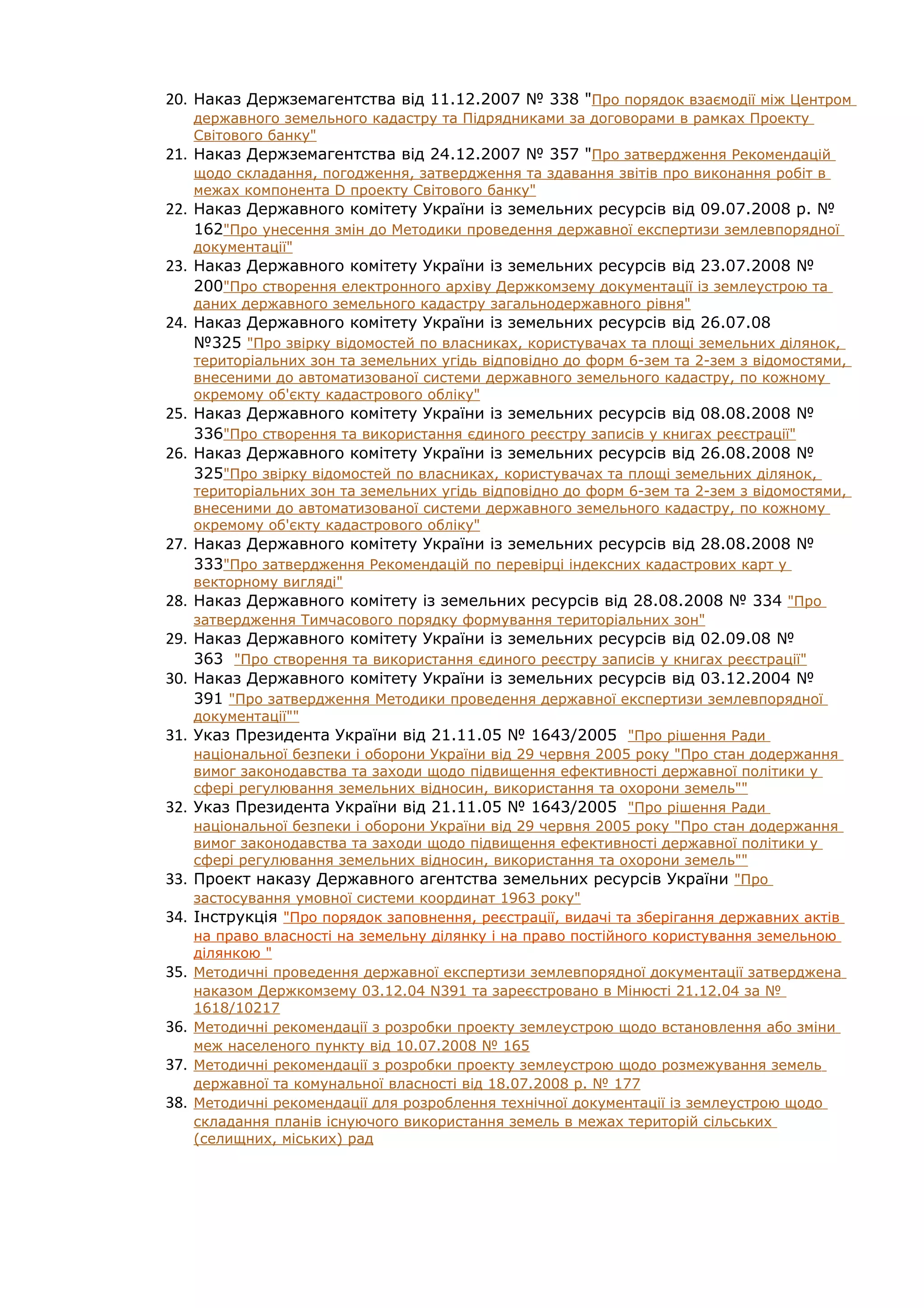 20. Наказ Держземагентства від 11.12.2007 № 338 "Про порядок взаємодії між Центром
      державного земельного кадастру та Підрядниками за договорами в рамках Проекту
      Світового банку"
21.   Наказ Держземагентства від 24.12.2007 № 357 "Про затвердження Рекомендацій
      щодо складання, погодження, затвердження та здавання звітів про виконання робіт в
      межах компонента D проекту Світового банку"
22. Наказ Державного комітету України із земельних ресурсів від 09.07.2008 р. №
      162"Про унесення змін до Методики проведення державної експертизи землевпорядної
      документації"
23. Наказ Державного комітету України із земельних ресурсів від 23.07.2008 №
      200"Про створення електронного архіву Держкомзему документації із землеустрою та
      даних державного земельного кадастру загальнодержавного рівня"
24. Наказ Державного комітету України із земельних ресурсів від 26.07.08
      №325 "Про звірку відомостей по власниках, користувачах та площі земельних ділянок,
      територіальних зон та земельних угідь відповідно до форм 6-зем та 2-зем з відомостями,
      внесеними до автоматизованої системи державного земельного кадастру, по кожному
      окремому об'єкту кадастрового обліку"
25. Наказ Державного комітету України із земельних ресурсів від 08.08.2008 №
      336"Про створення та використання єдиного реєстру записів у книгах реєстрації"
26. Наказ Державного комітету України із земельних ресурсів від 26.08.2008 №
      325"Про звірку відомостей по власниках, користувачах та площі земельних ділянок,
      територіальних зон та земельних угідь відповідно до форм 6-зем та 2-зем з відомостями,
      внесеними до автоматизованої системи державного земельного кадастру, по кожному
      окремому об'єкту кадастрового обліку"
27. Наказ Державного комітету України із земельних ресурсів від 28.08.2008 №
      333"Про затвердження Рекомендацій по перевірці індексних кадастрових карт у
      векторному вигляді"
28. Наказ Державного комітету із земельних ресурсів від 28.08.2008 № 334 "Про
      затвердження Тимчасового порядку формування територіальних зон"
29. Наказ Державного комітету України із земельних ресурсів від 02.09.08 №
    363 "Про створення та використання єдиного реєстру записів у книгах реєстрації"
30. Наказ Державного комітету України із земельних ресурсів від 03.12.2004 №
    391 "Про затвердження Методики проведення державної експертизи землевпорядної
      документації""
31. Указ Президента України від 21.11.05 № 1643/2005 "Про рішення Ради
      національної безпеки і оборони України від 29 червня 2005 року "Про стан додержання
      вимог законодавства та заходи щодо підвищення ефективності державної політики у
      сфері регулювання земельних відносин, використання та охорони земель""
32.   Указ Президента України від 21.11.05 № 1643/2005 "Про рішення Ради
      національної безпеки і оборони України від 29 червня 2005 року "Про стан додержання
      вимог законодавства та заходи щодо підвищення ефективності державної політики у
      сфері регулювання земельних відносин, використання та охорони земель""
33.   Проект наказу Державного агентства земельних ресурсів України "Про
      застосування умовної системи координат 1963 року"
34.   Інструкція "Про порядок заповнення, реєстрації, видачі та зберігання державних актів
      на право власності на земельну ділянку і на право постійного користування земельною
      ділянкою "
35.   Методичні проведення державної експертизи землевпорядної документації затверджена
      наказом Держкомзему 03.12.04 N391 та зареєстровано в Мінюсті 21.12.04 за №
      1618/10217
36.   Методичні рекомендації з розробки проекту землеустрою щодо встановлення або зміни
      меж населеного пункту від 10.07.2008 № 165
37.   Методичні рекомендації з розробки проекту землеустрою щодо розмежування земель
      державної та комунальної власності від 18.07.2008 р. № 177
38.   Методичні рекомендації для розроблення технічної документації із землеустрою щодо
      складання планів існуючого використання земель в межах територій сільських
      (селищних, міських) рад
 