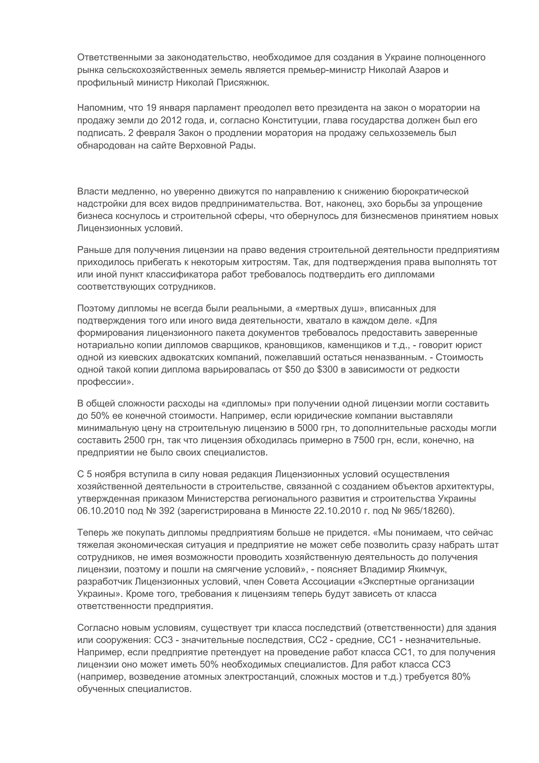 Ответственными за законодательство, необходимое для создания в Украине полноценного
рынка сельскохозяйственных земель является премьер-министр Николай Азаров и
профильный министр Николай Присяжнюк.

Напомним, что 19 января парламент преодолел вето президента на закон о моратории на
продажу земли до 2012 года, и, согласно Конституции, глава государства должен был его
подписать. 2 февраля Закон о продлении моратория на продажу сельхозземель был
обнародован на сайте Верховной Рады.



Власти медленно, но уверенно движутся по направлению к снижению бюрократической
надстройки для всех видов предпринимательства. Вот, наконец, эхо борьбы за упрощение
бизнеса коснулось и строительной сферы, что обернулось для бизнесменов принятием новых
Лицензионных условий.

Раньше для получения лицензии на право ведения строительной деятельности предприятиям
приходилось прибегать к некоторым хитростям. Так, для подтверждения права выполнять тот
или иной пункт классификатора работ требовалось подтвердить его дипломами
соответствующих сотрудников.

Поэтому дипломы не всегда были реальными, а «мертвых душ», вписанных для
подтверждения того или иного вида деятельности, хватало в каждом деле. «Для
формирования лицензионного пакета документов требовалось предоставить заверенные
нотариально копии дипломов сварщиков, крановщиков, каменщиков и т.д., - говорит юрист
одной из киевских адвокатских компаний, пожелавший остаться неназванным. - Стоимость
одной такой копии диплома варьировалась от $50 до $300 в зависимости от редкости
профессии».

В общей сложности расходы на «дипломы» при получении одной лицензии могли составить
до 50% ее конечной стоимости. Например, если юридические компании выставляли
минимальную цену на строительную лицензию в 5000 грн, то дополнительные расходы могли
составить 2500 грн, так что лицензия обходилась примерно в 7500 грн, если, конечно, на
предприятии не было своих специалистов.

С 5 ноября вступила в силу новая редакция Лицензионных условий осуществления
хозяйственной деятельности в строительстве, связанной с созданием объектов архитектуры,
утвержденная приказом Министерства регионального развития и строительства Украины
06.10.2010 под № 392 (зарегистрирована в Минюсте 22.10.2010 г. под № 965/18260).

Теперь же покупать дипломы предприятиям больше не придется. «Мы понимаем, что сейчас
тяжелая экономическая ситуация и предприятие не может себе позволить сразу набрать штат
сотрудников, не имея возможности проводить хозяйственную деятельность до получения
лицензии, поэтому и пошли на смягчение условий», - поясняет Владимир Якимчук,
разработчик Лицензионных условий, член Совета Ассоциации «Экспертные организации
Украины». Кроме того, требования к лицензиям теперь будут зависеть от класса
ответственности предприятия.

Согласно новым условиям, существует три класса последствий (ответственности) для здания
или сооружения: СС3 - значительные последствия, СС2 - средние, СС1 - незначительные.
Например, если предприятие претендует на проведение работ класса СС1, то для получения
лицензии оно может иметь 50% необходимых специалистов. Для работ класса СС3
(например, возведение атомных электростанций, сложных мостов и т.д.) требуется 80%
обученных специалистов.
 