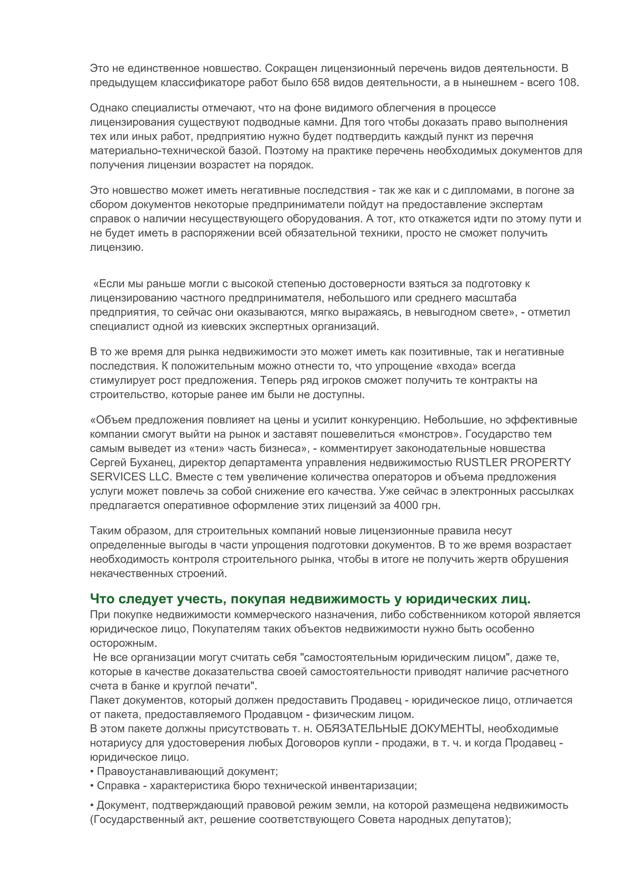 Это не единственное новшество. Сокращен лицензионный перечень видов деятельности. В
предыдущем классификаторе работ было 658 видов деятельности, а в нынешнем - всего 108.

Однако специалисты отмечают, что на фоне видимого облегчения в процессе
лицензирования существуют подводные камни. Для того чтобы доказать право выполнения
тех или иных работ, предприятию нужно будет подтвердить каждый пункт из перечня
материально-технической базой. Поэтому на практике перечень необходимых документов для
получения лицензии возрастет на порядок.

Это новшество может иметь негативные последствия - так же как и с дипломами, в погоне за
сбором документов некоторые предприниматели пойдут на предоставление экспертам
справок о наличии несуществующего оборудования. А тот, кто откажется идти по этому пути и
не будет иметь в распоряжении всей обязательной техники, просто не сможет получить
лицензию.

Статьи по теме
 «Если мы раньше могли с высокой степенью достоверности взяться за подготовку к
лицензированию частного предпринимателя, небольшого или среднего масштаба
предприятия, то сейчас они оказываются, мягко выражаясь, в невыгодном свете», - отметил
специалист одной из киевских экспертных организаций.

В то же время для рынка недвижимости это может иметь как позитивные, так и негативные
последствия. К положительным можно отнести то, что упрощение «входа» всегда
стимулирует рост предложения. Теперь ряд игроков сможет получить те контракты на
строительство, которые ранее им были не доступны.

«Объем предложения повлияет на цены и усилит конкуренцию. Небольшие, но эффективные
компании смогут выйти на рынок и заставят пошевелиться «монстров». Государство тем
самым выведет из «тени» часть бизнеса», - комментирует законодательные новшества
Сергей Буханец, директор департамента управления недвижимостью RUSTLER PROPERTY
SERVICES LLC. Вместе с тем увеличение количества операторов и объема предложения
услуги может повлечь за собой снижение его качества. Уже сейчас в электронных рассылках
предлагается оперативное оформление этих лицензий за 4000 грн.

Таким образом, для строительных компаний новые лицензионные правила несут
определенные выгоды в части упрощения подготовки документов. В то же время возрастает
необходимость контроля строительного рынка, чтобы в итоге не получить жертв обрушения
некачественных строений.

Что следует учесть, покупая недвижимость у юридических лиц.
При покупке недвижимости коммерческого назначения, либо собственником которой является
юридическое лицо, Покупателям таких объектов недвижимости нужно быть особенно
осторожным.
 Не все организации могут считать себя "самостоятельным юридическим лицом", даже те,
которые в качестве доказательства своей самостоятельности приводят наличие расчетного
счета в банке и круглой печати".
Пакет документов, который должен предоставить Продавец - юридическое лицо, отличается
от пакета, предоставляемого Продавцом - физическим лицом.
В этом пакете должны присутствовать т. н. ОБЯЗАТЕЛЬНЫЕ ДОКУМЕНТЫ, необходимые
нотариусу для удостоверения любых Договоров купли - продажи, в т. ч. и когда Продавец -
юридическое лицо.
• Правоустанавливающий документ;
• Справка - характеристика бюро технической инвентаризации;
• Документ, подтверждающий правовой режим земли, на которой размещена недвижимость
(Государственный акт, решение соответствующего Совета народных депутатов);
 