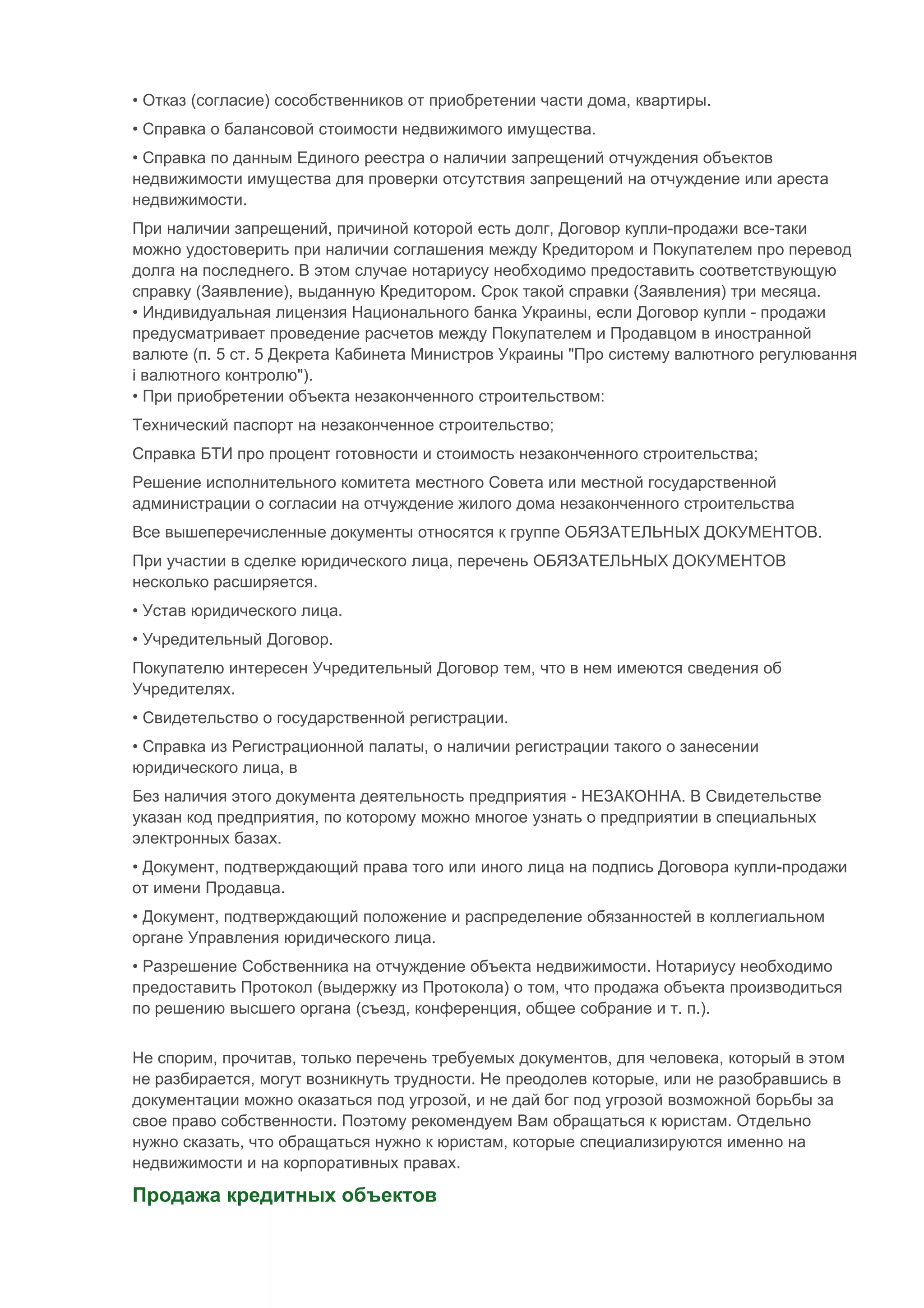 • Отказ (согласие) сособственников от приобретении части дома, квартиры.
• Справка о балансовой стоимости недвижимого имущества.
• Справка по данным Единого реестра о наличии запрещений отчуждения объектов
недвижимости имущества для проверки отсутствия запрещений на отчуждение или ареста
недвижимости.
При наличии запрещений, причиной которой есть долг, Договор купли-продажи все-таки
можно удостоверить при наличии соглашения между Кредитором и Покупателем про перевод
долга на последнего. В этом случае нотариусу необходимо предоставить соответствующую
справку (Заявление), выданную Кредитором. Срок такой справки (Заявления) три месяца.
• Индивидуальная лицензия Национального банка Украины, если Договор купли - продажи
предусматривает проведение расчетов между Покупателем и Продавцом в иностранной
валюте (п. 5 ст. 5 Декрета Кабинета Министров Украины "Про систему валютного регулювання
і валютного контролю").
• При приобретении объекта незаконченного строительством:
Технический паспорт на незаконченное строительство;
Справка БТИ про процент готовности и стоимость незаконченного строительства;
Решение исполнительного комитета местного Совета или местной государственной
администрации о согласии на отчуждение жилого дома незаконченного строительства
Все вышеперечисленные документы относятся к группе ОБЯЗАТЕЛЬНЫХ ДОКУМЕНТОВ.
При участии в сделке юридического лица, перечень ОБЯЗАТЕЛЬНЫХ ДОКУМЕНТОВ
несколько расширяется.
• Устав юридического лица.
• Учредительный Договор.
Покупателю интересен Учредительный Договор тем, что в нем имеются сведения об
Учредителях.
• Свидетельство о государственной регистрации.
• Справка из Регистрационной палаты, о наличии регистрации такого о занесении
юридического лица, в
Без наличия этого документа деятельность предприятия - НЕЗАКОННА. В Свидетельстве
указан код предприятия, по которому можно многое узнать о предприятии в специальных
электронных базах.
• Документ, подтверждающий права того или иного лица на подпись Договора купли-продажи
от имени Продавца.
• Документ, подтверждающий положение и распределение обязанностей в коллегиальном
органе Управления юридического лица.
• Разрешение Собственника на отчуждение объекта недвижимости. Нотариусу необходимо
предоставить Протокол (выдержку из Протокола) о том, что продажа объекта производиться
по решению высшего органа (съезд, конференция, общее собрание и т. п.).


Не спорим, прочитав, только перечень требуемых документов, для человека, который в этом
не разбирается, могут возникнуть трудности. Не преодолев которые, или не разобравшись в
документации можно оказаться под угрозой, и не дай бог под угрозой возможной борьбы за
свое право собственности. Поэтому рекомендуем Вам обращаться к юристам. Отдельно
нужно сказать, что обращаться нужно к юристам, которые специализируются именно на
недвижимости и на корпоративных правах.

Продажа кредитных объектов
 