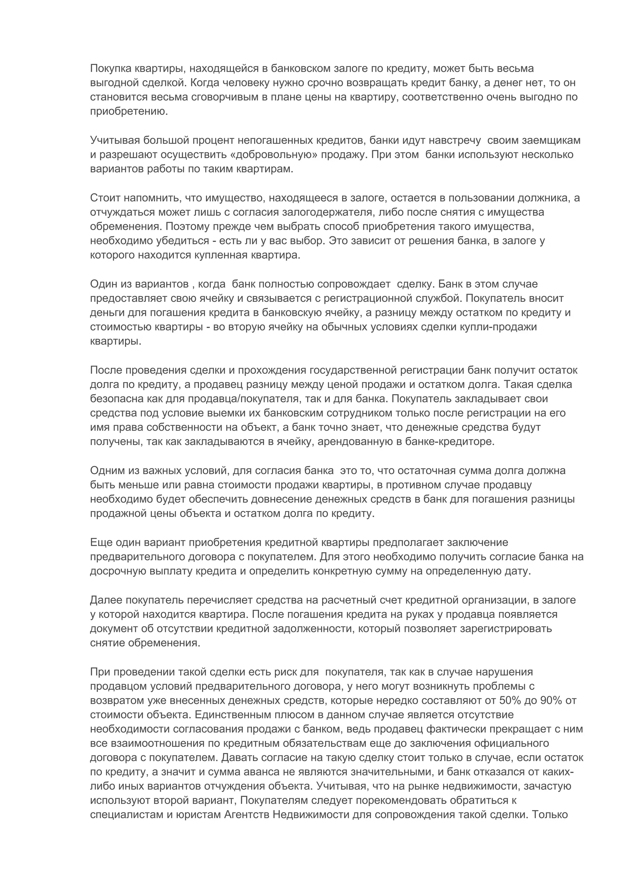 Покупка квартиры, находящейся в банковском залоге по кредиту, может быть весьма
выгодной сделкой. Когда человеку нужно срочно возвращать кредит банку, а денег нет, то он
становится весьма сговорчивым в плане цены на квартиру, соответственно очень выгодно по
приобретению.

Учитывая большой процент непогашенных кредитов, банки идут навстречу своим заемщикам
и разрешают осуществить «добровольную» продажу. При этом банки используют несколько
вариантов работы по таким квартирам.

Стоит напомнить, что имущество, находящееся в залоге, остается в пользовании должника, а
отчуждаться может лишь с согласия залогодержателя, либо после снятия с имущества
обременения. Поэтому прежде чем выбрать способ приобретения такого имущества,
необходимо убедиться - есть ли у вас выбор. Это зависит от решения банка, в залоге у
которого находится купленная квартира.

Один из вариантов , когда банк полностью сопровождает сделку. Банк в этом случае
предоставляет свою ячейку и связывается с регистрационной службой. Покупатель вносит
деньги для погашения кредита в банковскую ячейку, а разницу между остатком по кредиту и
стоимостью квартиры - во вторую ячейку на обычных условиях сделки купли-продажи
квартиры.

После проведения сделки и прохождения государственной регистрации банк получит остаток
долга по кредиту, а продавец разницу между ценой продажи и остатком долга. Такая сделка
безопасна как для продавца/покупателя, так и для банка. Покупатель закладывает свои
средства под условие выемки их банковским сотрудником только после регистрации на его
имя права собственности на объект, а банк точно знает, что денежные средства будут
получены, так как закладываются в ячейку, арендованную в банке-кредиторе.

Одним из важных условий, для согласия банка это то, что остаточная сумма долга должна
быть меньше или равна стоимости продажи квартиры, в противном случае продавцу
необходимо будет обеспечить довнесение денежных средств в банк для погашения разницы
продажной цены объекта и остатком долга по кредиту.

Еще один вариант приобретения кредитной квартиры предполагает заключение
предварительного договора с покупателем. Для этого необходимо получить согласие банка на
досрочную выплату кредита и определить конкретную сумму на определенную дату.

Далее покупатель перечисляет средства на расчетный счет кредитной организации, в залоге
у которой находится квартира. После погашения кредита на руках у продавца появляется
документ об отсутствии кредитной задолженности, который позволяет зарегистрировать
снятие обременения.

При проведении такой сделки есть риск для покупателя, так как в случае нарушения
продавцом условий предварительного договора, у него могут возникнуть проблемы с
возвратом уже внесенных денежных средств, которые нередко составляют от 50% до 90% от
стоимости объекта. Единственным плюсом в данном случае является отсутствие
необходимости согласования продажи с банком, ведь продавец фактически прекращает с ним
все взаимоотношения по кредитным обязательствам еще до заключения официального
договора с покупателем. Давать согласие на такую сделку стоит только в случае, если остаток
по кредиту, а значит и сумма аванса не являются значительными, и банк отказался от каких-
либо иных вариантов отчуждения объекта. Учитывая, что на рынке недвижимости, зачастую
используют второй вариант, Покупателям следует порекомендовать обратиться к
специалистам и юристам Агентств Недвижимости для сопровождения такой сделки. Только
 