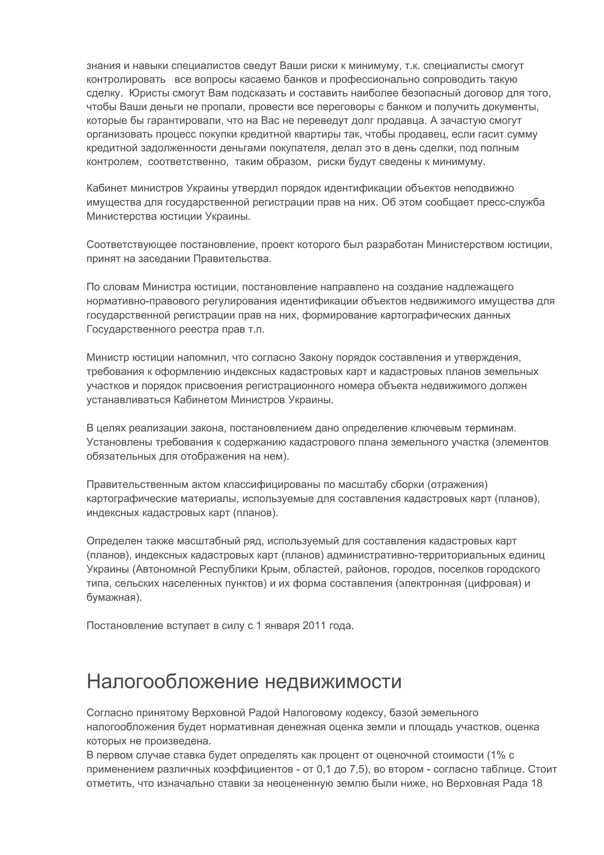 знания и навыки специалистов сведут Ваши риски к минимуму, т.к. специалисты смогут
контролировать все вопросы касаемо банков и профессионально сопроводить такую
сделку. Юристы смогут Вам подсказать и составить наиболее безопасный договор для того,
чтобы Ваши деньги не пропали, провести все переговоры с банком и получить документы,
которые бы гарантировали, что на Вас не переведут долг продавца. А зачастую смогут
организовать процесс покупки кредитной квартиры так, чтобы продавец, если гасит сумму
кредитной задолженности деньгами покупателя, делал это в день сделки, под полным
контролем, соответственно, таким образом, риски будут сведены к минимуму.

Кабинет министров Украины утвердил порядок идентификации объектов неподвижно
имущества для государственной регистрации прав на них. Об этом сообщает пресс-служба
Министерства юстиции Украины.

Соответствующее постановление, проект которого был разработан Министерством юстиции,
принят на заседании Правительства.

По словам Министра юстиции, постановление направлено на создание надлежащего
нормативно-правового регулирования идентификации объектов недвижимого имущества для
государственной регистрации прав на них, формирование картографических данных
Государственного реестра прав т.п.

Министр юстиции напомнил, что согласно Закону порядок составления и утверждения,
требования к оформлению индексных кадастровых карт и кадастровых планов земельных
участков и порядок присвоения регистрационного номера объекта недвижимого должен
устанавливаться Кабинетом Министров Украины.

В целях реализации закона, постановлением дано определение ключевым терминам.
Установлены требования к содержанию кадастрового плана земельного участка (элементов
обязательных для отображения на нем).

Правительственным актом классифицированы по масштабу сборки (отражения)
картографические материалы, используемые для составления кадастровых карт (планов),
индексных кадастровых карт (планов).

Определен также масштабный ряд, используемый для составления кадастровых карт
(планов), индексных кадастровых карт (планов) административно-территориальных единиц
Украины (Автономной Республики Крым, областей, районов, городов, поселков городского
типа, сельских населенных пунктов) и их форма составления (электронная (цифровая) и
бумажная).

Постановление вступает в силу с 1 января 2011 года.




Налогообложение недвижимости
Согласно принятому Верховной Радой Налоговому кодексу, базой земельного
налогообложения будет нормативная денежная оценка земли и площадь участков, оценка
которых не произведена.
В первом случае ставка будет определять как процент от оценочной стоимости (1% с
применением различных коэффициентов - от 0,1 до 7,5), во втором - согласно таблице. Стоит
отметить, что изначально ставки за неоцененную землю были ниже, но Верховная Рада 18
 