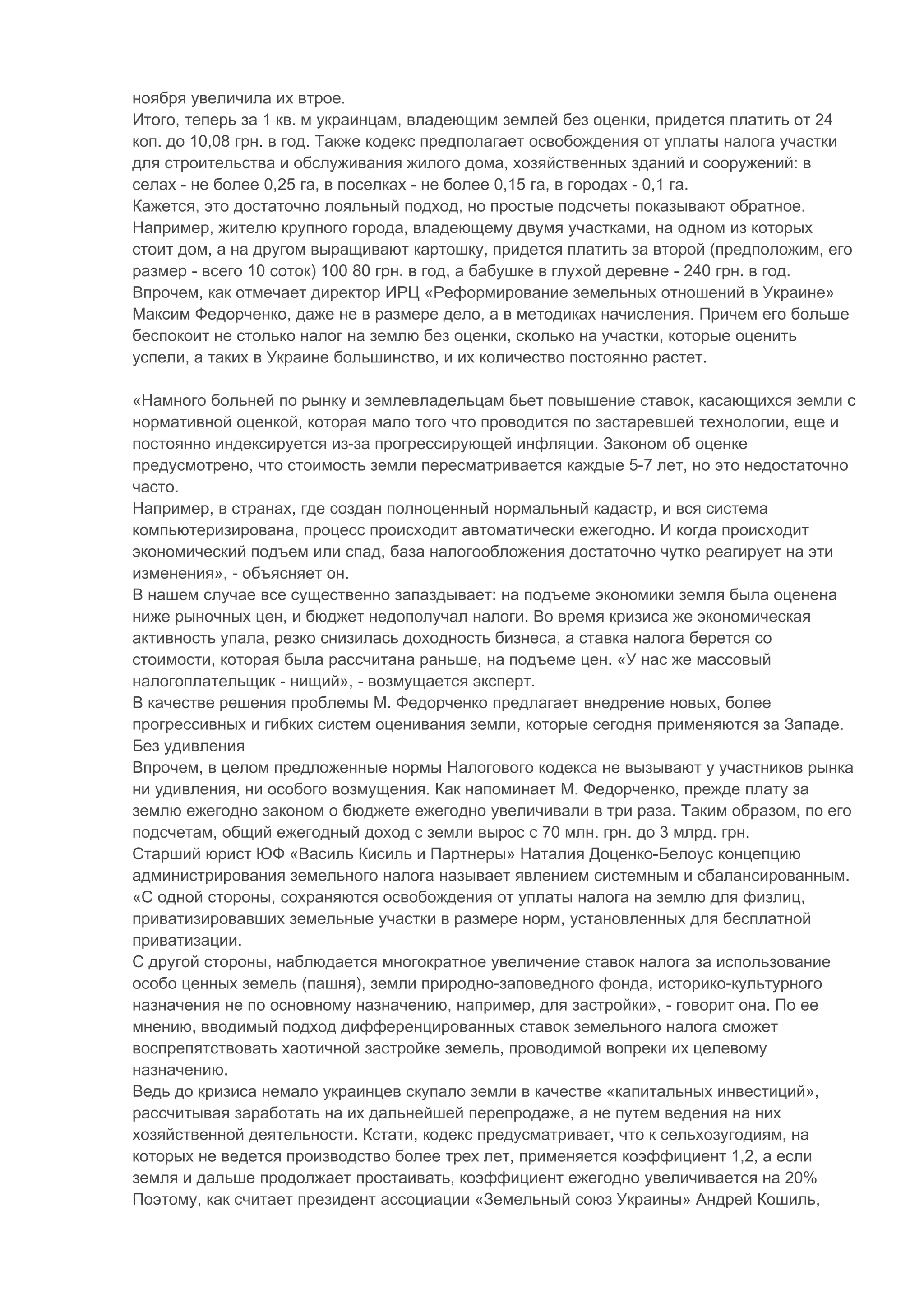 ноября увеличила их втрое.
Итого, теперь за 1 кв. м украинцам, владеющим землей без оценки, придется платить от 24
коп. до 10,08 грн. в год. Также кодекс предполагает освобождения от уплаты налога участки
для строительства и обслуживания жилого дома, хозяйственных зданий и сооружений: в
селах - не более 0,25 га, в поселках - не более 0,15 га, в городах - 0,1 га.
Кажется, это достаточно лояльный подход, но простые подсчеты показывают обратное.
Например, жителю крупного города, владеющему двумя участками, на одном из которых
стоит дом, а на другом выращивают картошку, придется платить за второй (предположим, его
размер - всего 10 соток) 100 80 грн. в год, а бабушке в глухой деревне - 240 грн. в год.
Впрочем, как отмечает директор ИРЦ «Реформирование земельных отношений в Украине»
Максим Федорченко, даже не в размере дело, а в методиках начисления. Причем его больше
беспокоит не столько налог на землю без оценки, сколько на участки, которые оценить
успели, а таких в Украине большинство, и их количество постоянно растет.

«Намного больней по рынку и землевладельцам бьет повышение ставок, касающихся земли с
нормативной оценкой, которая мало того что проводится по застаревшей технологии, еще и
постоянно индексируется из-за прогрессирующей инфляции. Законом об оценке
предусмотрено, что стоимость земли пересматривается каждые 5-7 лет, но это недостаточно
часто.
Например, в странах, где создан полноценный нормальный кадастр, и вся система
компьютеризирована, процесс происходит автоматически ежегодно. И когда происходит
экономический подъем или спад, база налогообложения достаточно чутко реагирует на эти
изменения», - объясняет он.
В нашем случае все существенно запаздывает: на подъеме экономики земля была оценена
ниже рыночных цен, и бюджет недополучал налоги. Во время кризиса же экономическая
активность упала, резко снизилась доходность бизнеса, а ставка налога берется со
стоимости, которая была рассчитана раньше, на подъеме цен. «У нас же массовый
налогоплательщик - нищий», - возмущается эксперт.
В качестве решения проблемы М. Федорченко предлагает внедрение новых, более
прогрессивных и гибких систем оценивания земли, которые сегодня применяются за Западе.
Без удивления
Впрочем, в целом предложенные нормы Налогового кодекса не вызывают у участников рынка
ни удивления, ни особого возмущения. Как напоминает М. Федорченко, прежде плату за
землю ежегодно законом о бюджете ежегодно увеличивали в три раза. Таким образом, по его
подсчетам, общий ежегодный доход с земли вырос с 70 млн. грн. до 3 млрд. грн.
Старший юрист ЮФ «Василь Кисиль и Партнеры» Наталия Доценко-Белоус концепцию
администрирования земельного налога называет явлением системным и сбалансированным.
«С одной стороны, сохраняются освобождения от уплаты налога на землю для физлиц,
приватизировавших земельные участки в размере норм, установленных для бесплатной
приватизации.
С другой стороны, наблюдается многократное увеличение ставок налога за использование
особо ценных земель (пашня), земли природно-заповедного фонда, историко-культурного
назначения не по основному назначению, например, для застройки», - говорит она. По ее
мнению, вводимый подход дифференцированных ставок земельного налога сможет
воспрепятствовать хаотичной застройке земель, проводимой вопреки их целевому
назначению.
Ведь до кризиса немало украинцев скупало земли в качестве «капитальных инвестиций»,
рассчитывая заработать на их дальнейшей перепродаже, а не путем ведения на них
хозяйственной деятельности. Кстати, кодекс предусматривает, что к сельхозугодиям, на
которых не ведется производство более трех лет, применяется коэффициент 1,2, а если
земля и дальше продолжает простаивать, коэффициент ежегодно увеличивается на 20%
Поэтому, как считает президент ассоциации «Земельный союз Украины» Андрей Кошиль,
 